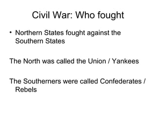 Civil War: Who fought
• Northern States fought against the
Southern States
The North was called the Union / Yankees
The Southerners were called Confederates /
Rebels
 