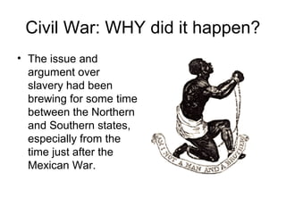 Civil War: WHY did it happen?
• The issue and
argument over
slavery had been
brewing for some time
between the Northern
and Southern states,
especially from the
time just after the
Mexican War.
 