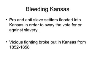 Bleeding Kansas
• Pro and anti slave settlers flooded into
Kansas in order to sway the vote for or
against slavery.
• Vicious fighting broke out in Kansas from
1852-1858
 
