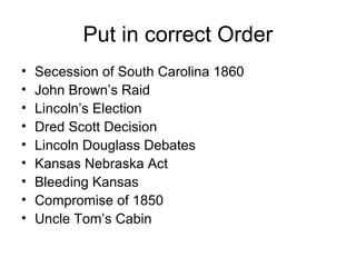 Put in correct Order
• Secession of South Carolina 1860
• John Brown’s Raid
• Lincoln’s Election
• Dred Scott Decision
• Lincoln Douglass Debates
• Kansas Nebraska Act
• Bleeding Kansas
• Compromise of 1850
• Uncle Tom’s Cabin
 