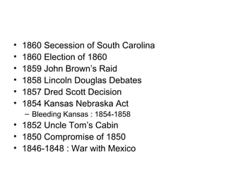 • 1860 Secession of South Carolina
• 1860 Election of 1860
• 1859 John Brown’s Raid
• 1858 Lincoln Douglas Debates
• 1857 Dred Scott Decision
• 1854 Kansas Nebraska Act
– Bleeding Kansas : 1854-1858
• 1852 Uncle Tom’s Cabin
• 1850 Compromise of 1850
• 1846-1848 : War with Mexico
 