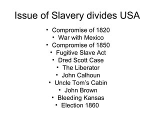Issue of Slavery divides USA
• Compromise of 1820
• War with Mexico
• Compromise of 1850
• Fugitive Slave Act
• Dred Scott Case
• The Liberator
• John Calhoun
• Uncle Tom’s Cabin
• John Brown
• Bleeding Kansas
• Election 1860
 