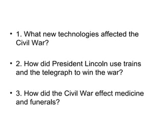 • 1. What new technologies affected the
Civil War?
• 2. How did President Lincoln use trains
and the telegraph to win the war?
• 3. How did the Civil War effect medicine
and funerals?
 