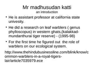 Mr madhusudan katti
an introduction

He is assistant professor at california state
univesity.

He did a research on leaf warblers ( genus
phylloscopus) in western ghats,(kalakkad-
mundanthurai tiger reserve) - (1995-98)

For the first time he figured out the role of
warblers on our ecological system.
http://www.thehindubusinessline.com/blink/know/c
ommon-warblers-in-a-royal-tigers-
lair/article7035979.ece
 