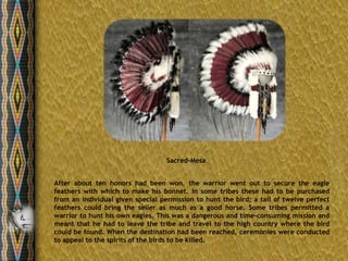 Sacred-Mesa


After about ten honors had been won, the warrior went out to secure the eagle
feathers with which to make his bonnet. In some tribes these had to be purchased
from an individual given special permission to hunt the bird; a tail of twelve perfect
feathers could bring the seller as much as a good horse. Some tribes permitted a
warrior to hunt his own eagles. This was a dangerous and time-consuming mission and
meant that he had to leave the tribe and travel to the high country where the bird
could be found. When the destination had been reached, ceremonies were conducted
to appeal to the spirits of the birds to be killed.
 