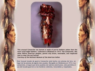 This unusual Comanche war bonnet is made of parrot feathers rather than the
more usual eagle feathers. Collected in Oklahoma in 1914. The Comanches, like
other Native American peoples, permit only brave, honorable, and respected
men to wear the war bonnet.
Courtesy of the National Museum of the American Indian

Este inusual tocado de guerra Comanche está hecho con plumas de loro, en
lugar de las plumas de águila más usuales. Recogido en Oklahoma en 1914. Los
comanches, al igual que otros pueblos de nativos americanos, sólo permitía el
uso del tocado guerrero a los hombres valientes, honorables y respetados.
 