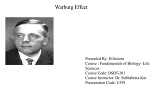 Warburg Effect
Presented By: D.Sairam
Course : Fundamentals of Biology- Life
Sciences
Course Code: BSBT-201
Course Instructor: Dr. Subhabrata Kar
Presentation Code: U3P1
 