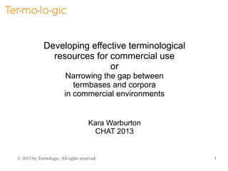 Developing effective terminological
resources for commercial use
or
Narrowing the gap between
termbases and corpora
in commercial environments

Kara Warburton
CHAT 2013

© 2013 by Termologic. All rights reserved.

1

 