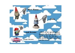 Meet Jimmy…..
….John
...and Jerome ...three of our special gastro-
gnomes who help us catch the
clouds in the sky that give
our bread the fluffy feel that
you love to eat.Proper flavours
 