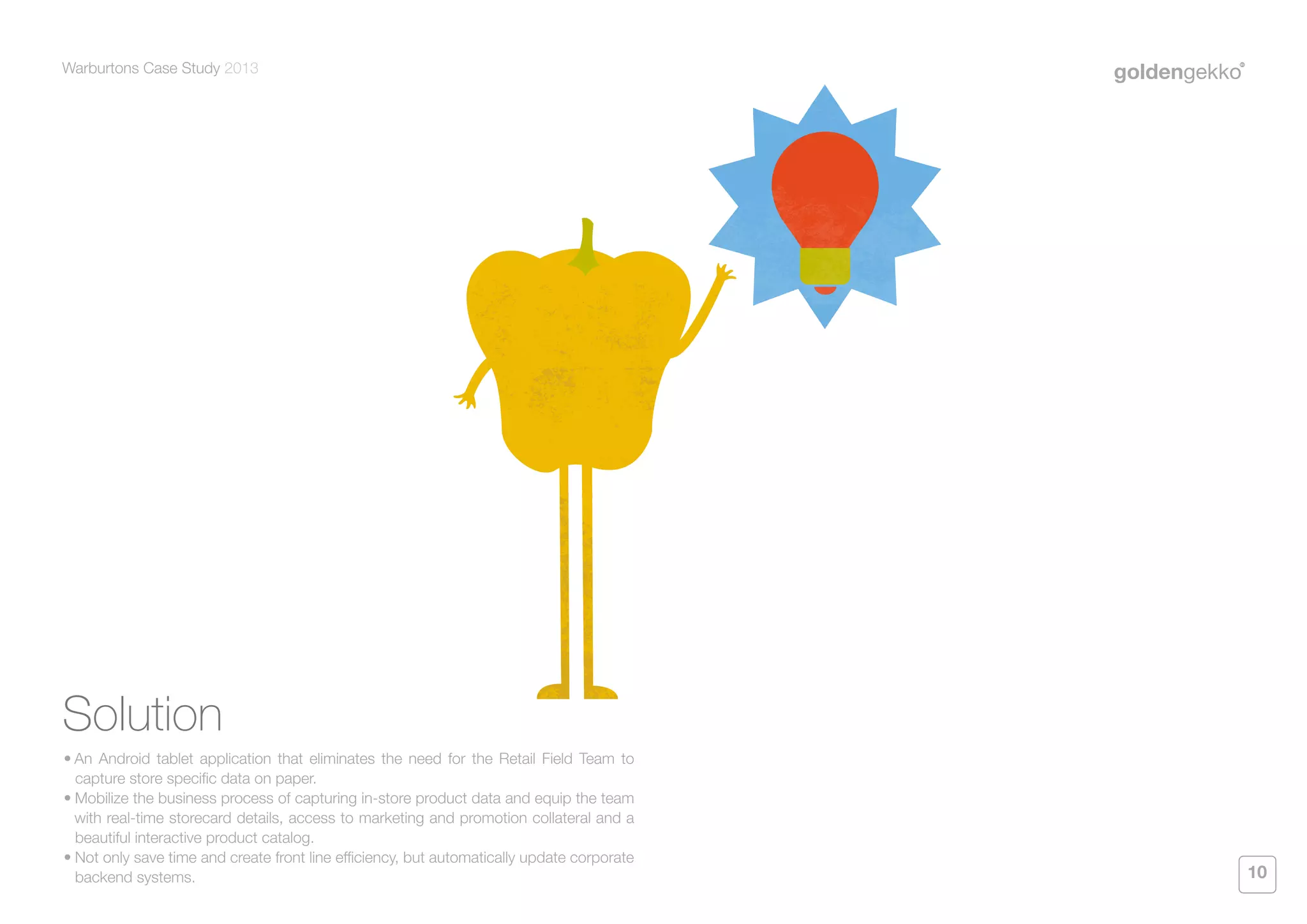 Warburtons Case Study 2013

Solution
•	An Android tablet application that eliminates the need for the Retail Field Team to
capture store specific data on paper.
•	Mobilize the business process of capturing in-store product data and equip the team
with real-time storecard details, access to marketing and promotion collateral and a
beautiful interactive product catalog.
•	Not only save time and create front line efficiency, but automatically update corporate
backend systems.

10

 