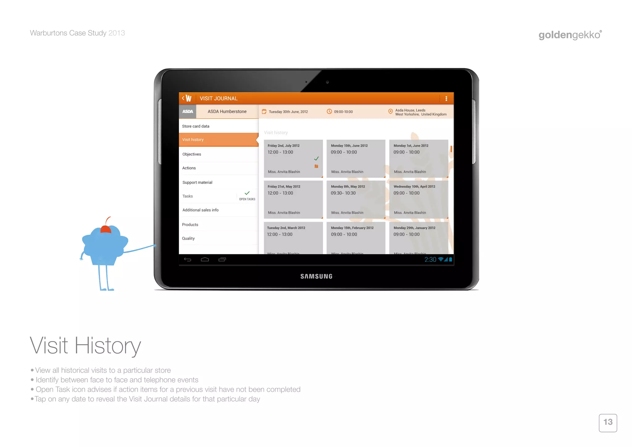 Warburtons Case Study 2013

Visit History
•	View all historical visits to a particular store
•	Identify between face to face and telephone events
•	Open Task icon advises if action items for a previous visit have not been completed
•	 ap on any date to reveal the Visit Journal details for that particular day
T

13

 