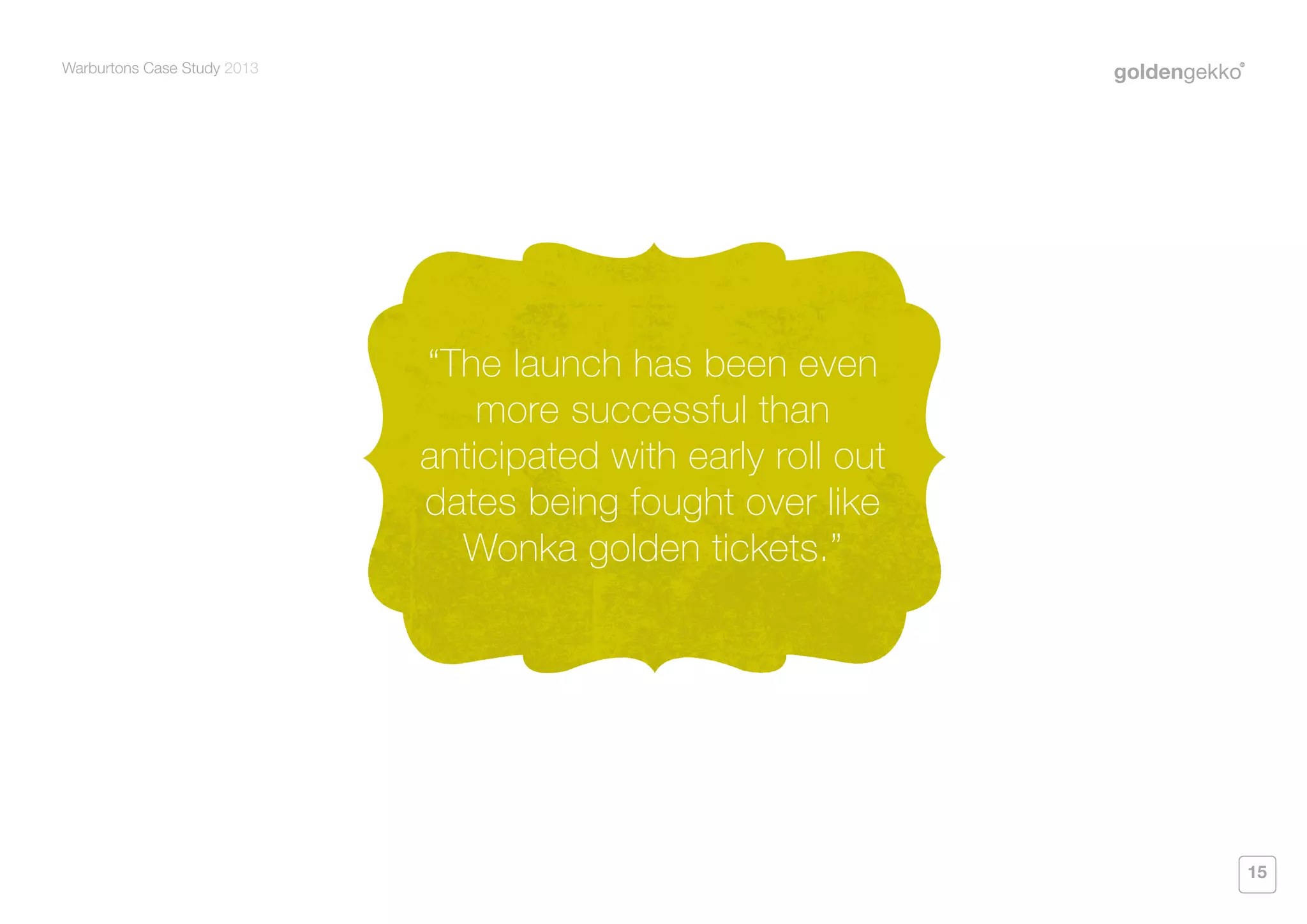 Warburtons Case Study 2013

“The launch has been even
more successful than
anticipated with early roll out
dates being fought over like
Wonka golden tickets.”

15

 