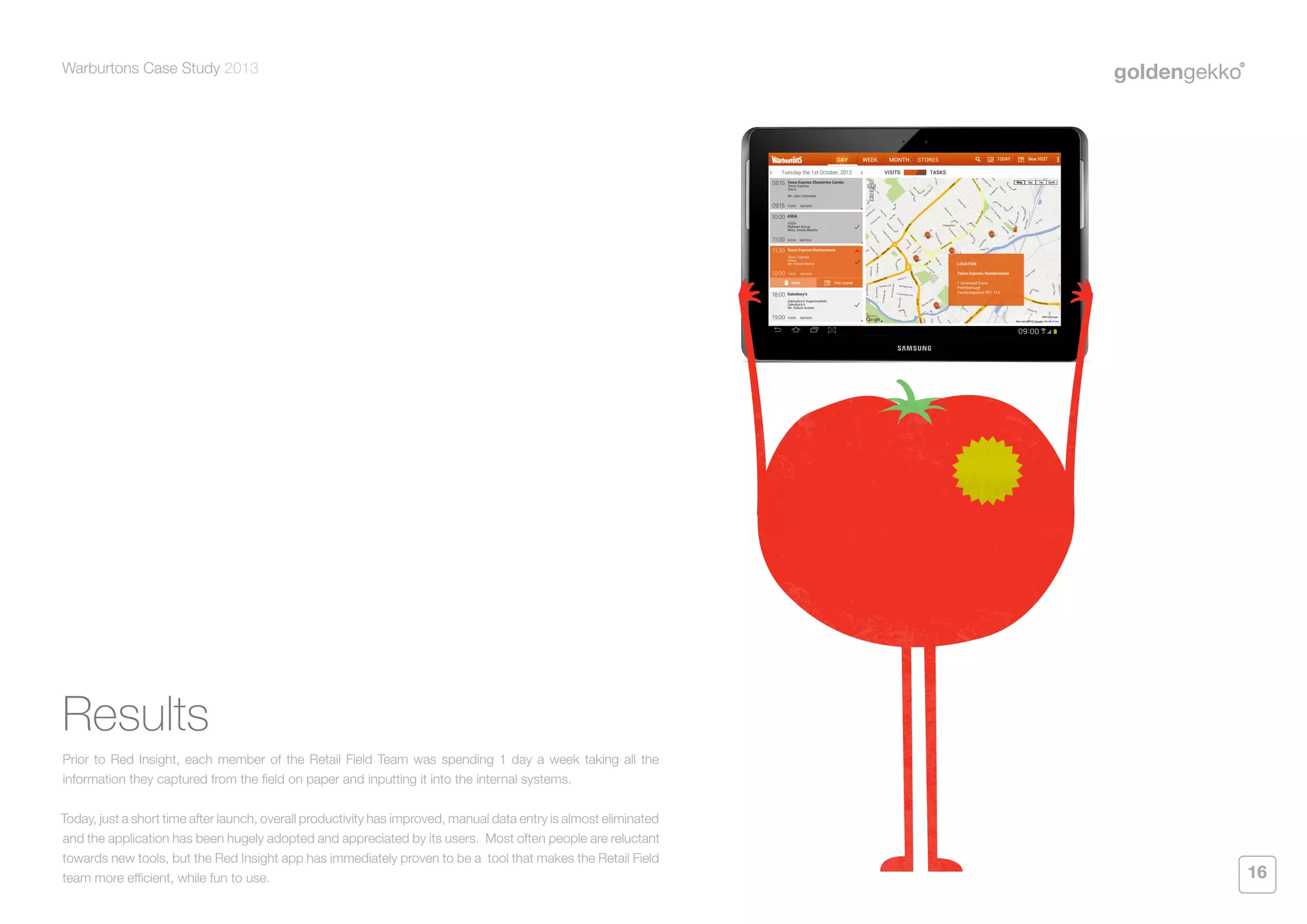 Warburtons Case Study 2013

Results
Prior to Red Insight, each member of the Retail Field Team was spending 1 day a week taking all the
information they captured from the field on paper and inputting it into the internal systems.
Today, just a short time after launch, overall productivity has improved, manual data entry is almost eliminated
and the application has been hugely adopted and appreciated by its users. Most often people are reluctant
towards new tools, but the Red Insight app has immediately proven to be a tool that makes the Retail Field
team more efficient, while fun to use.

16

 