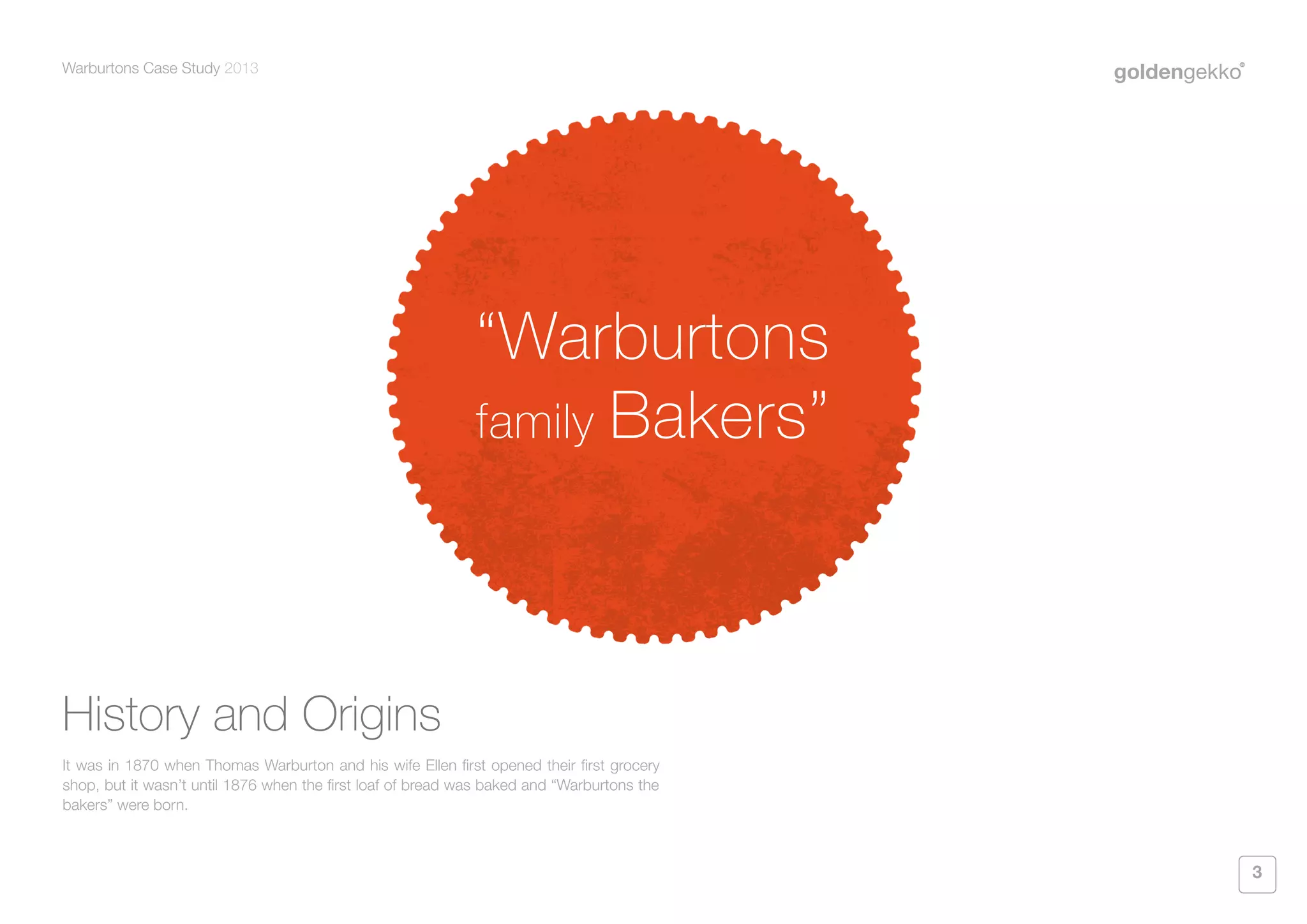Warburtons Case Study 2013

“Warburtons
family Bakers”

History and Origins
It was in 1870 when Thomas Warburton and his wife Ellen first opened their first grocery
shop, but it wasn’t until 1876 when the first loaf of bread was baked and “Warburtons the
bakers” were born.

3

 