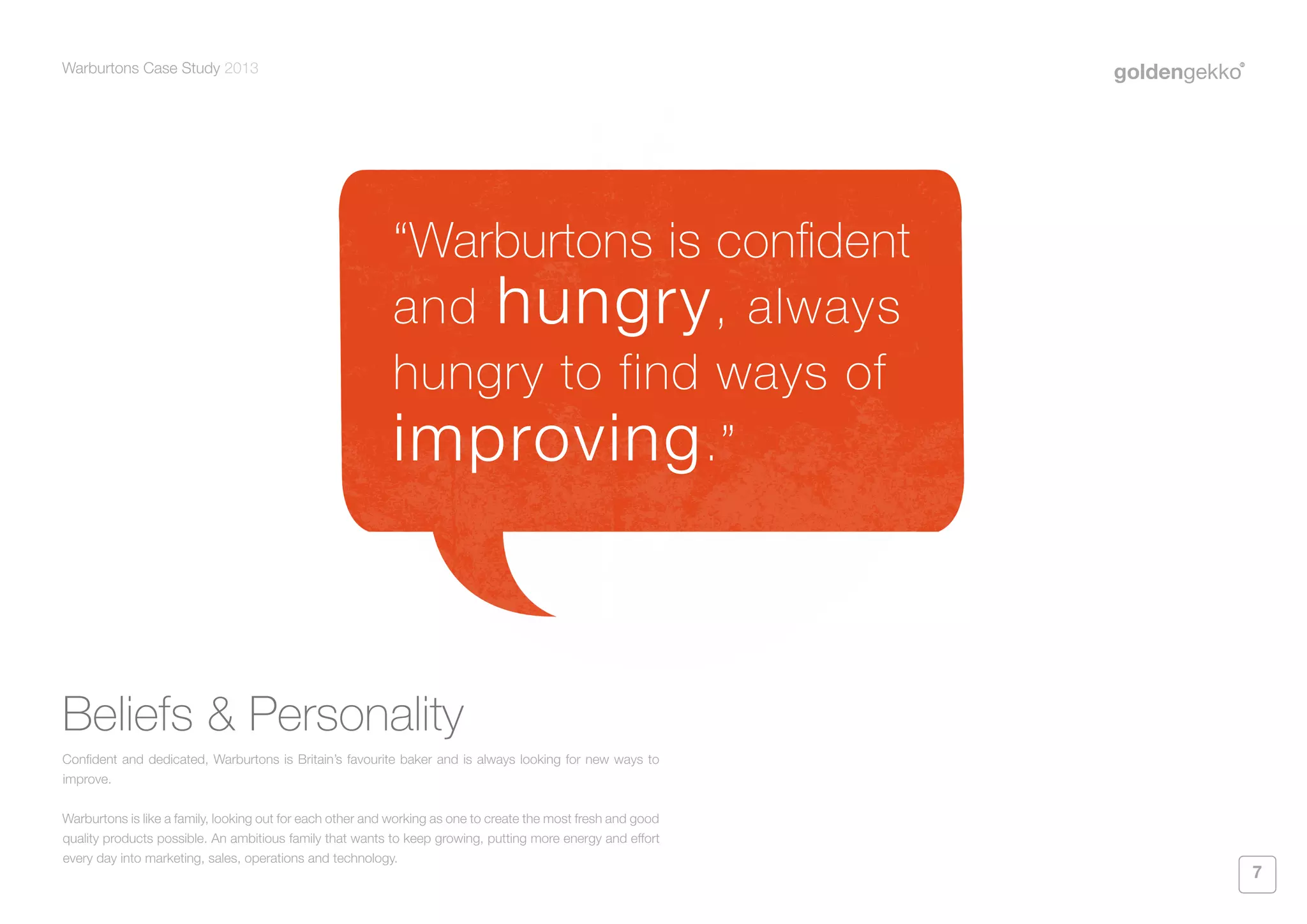 Warburtons Case Study 2013

“Warburtons is confident
and hungry , always
hungry to find ways of
improving .”

Beliefs & Personality
Confident and dedicated, Warburtons is Britain’s favourite baker and is always looking for new ways to
improve.
Warburtons is like a family, looking out for each other and working as one to create the most fresh and good
quality products possible. An ambitious family that wants to keep growing, putting more energy and effort
every day into marketing, sales, operations and technology.

7

 