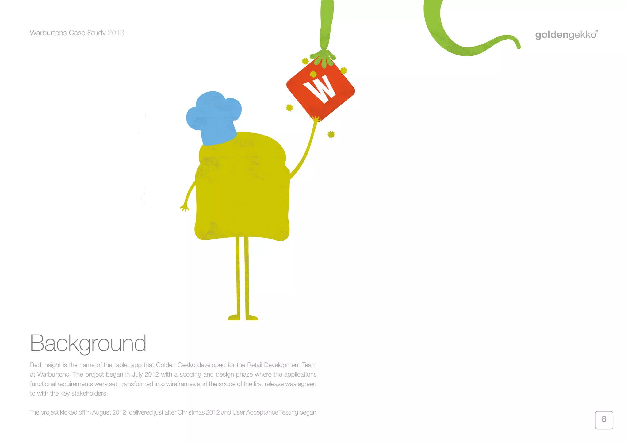 Warburtons Case Study 2013

Background
Red Insight is the name of the tablet app that Golden Gekko developed for the Retail Development Team
at Warburtons. The project began in July 2012 with a scoping and design phase where the applications
functional requirements were set, transformed into wireframes and the scope of the first release was agreed
to with the key stakeholders.
The project kicked off in August 2012, delivered just after Christmas 2012 and User Acceptance Testing began.

8

 