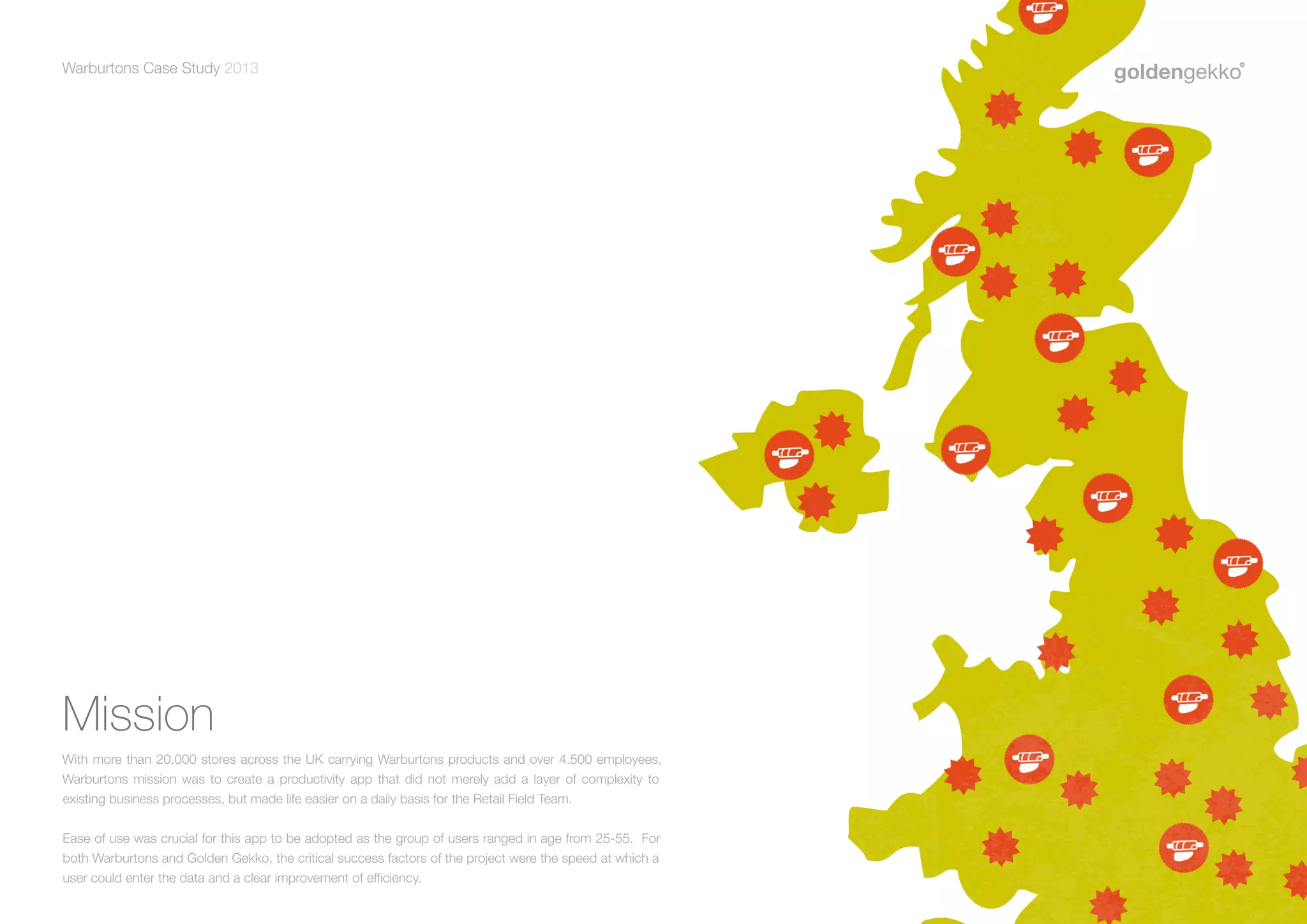 Warburtons Case Study 2013

Mission
With more than 20.000 stores across the UK carrying Warburtons products and over 4.500 employees,
Warburtons mission was to create a productivity app that did not merely add a layer of complexity to
existing business processes, but made life easier on a daily basis for the Retail Field Team.
Ease of use was crucial for this app to be adopted as the group of users ranged in age from 25-55. For
both Warburtons and Golden Gekko, the critical success factors of the project were the speed at which a
user could enter the data and a clear improvement of efficiency.

9

 