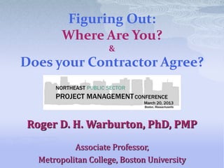 Figuring Out:
        Where Are You?
                    &
Does your Contractor Agree?



Roger D. H. Warburton, PhD, PMP
           Associate Professor,
  Metropolitan College, Boston University
 