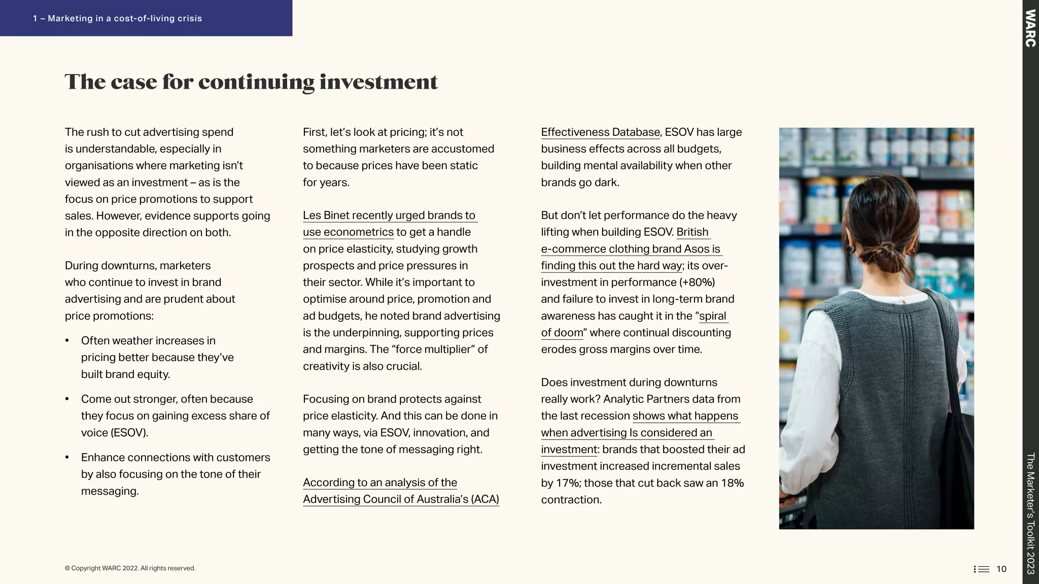 The rush to cut advertising spend
is understandable, especially in
organisations where marketing isn’t
viewed as an investment – as is the
focus on price promotions to support
sales. However, evidence supports going
in the opposite direction on both.
During downturns, marketers
who continue to invest in brand
advertising and are prudent about
price promotions:
• Often weather increases in
pricing better because they’ve
built brand equity.
• Come out stronger, often because
they focus on gaining excess share of
voice (ESOV).
• 
Enhance connections with customers
by also focusing on the tone of their
messaging.
First, let’s look at pricing; it’s not
something marketers are accustomed
to because prices have been static
for years.
Les Binet recently urged brands to
use econometrics to get a handle
on price elasticity, studying growth
prospects and price pressures in
their sector. While it’s important to
optimise around price, promotion and
ad budgets, he noted brand advertising
is the underpinning, supporting prices
and margins. The “force multiplier” of
creativity is also crucial.
Focusing on brand protects against
price elasticity. And this can be done in
many ways, via ESOV, innovation, and
getting the tone of messaging right.
According to an analysis of the
Advertising Council of Australia’s (ACA)
Effectiveness Database, ESOV has large
business effects across all budgets,
building mental availability when other
brands go dark.
But don’t let performance do the heavy
lifting when building ESOV. British
e-commerce clothing brand Asos is
finding this out the hard way; its over-
investment in performance (+80%)
and failure to invest in long-term brand
awareness has caught it in the “spiral
of doom” where continual discounting
erodes gross margins over time.
Does investment during downturns
really work? Analytic Partners data from
the last recession shows what happens
when advertising Is considered an
investment: brands that boosted their ad
investment increased incremental sales
by 17%; those that cut back saw an 18%
contraction.
The case for continuing investment
10
© Copyright WARC 2022. All rights reserved.
The
Marketer’s
Toolkit
2023
1 – Marketing in a cost-of-living crisis
 