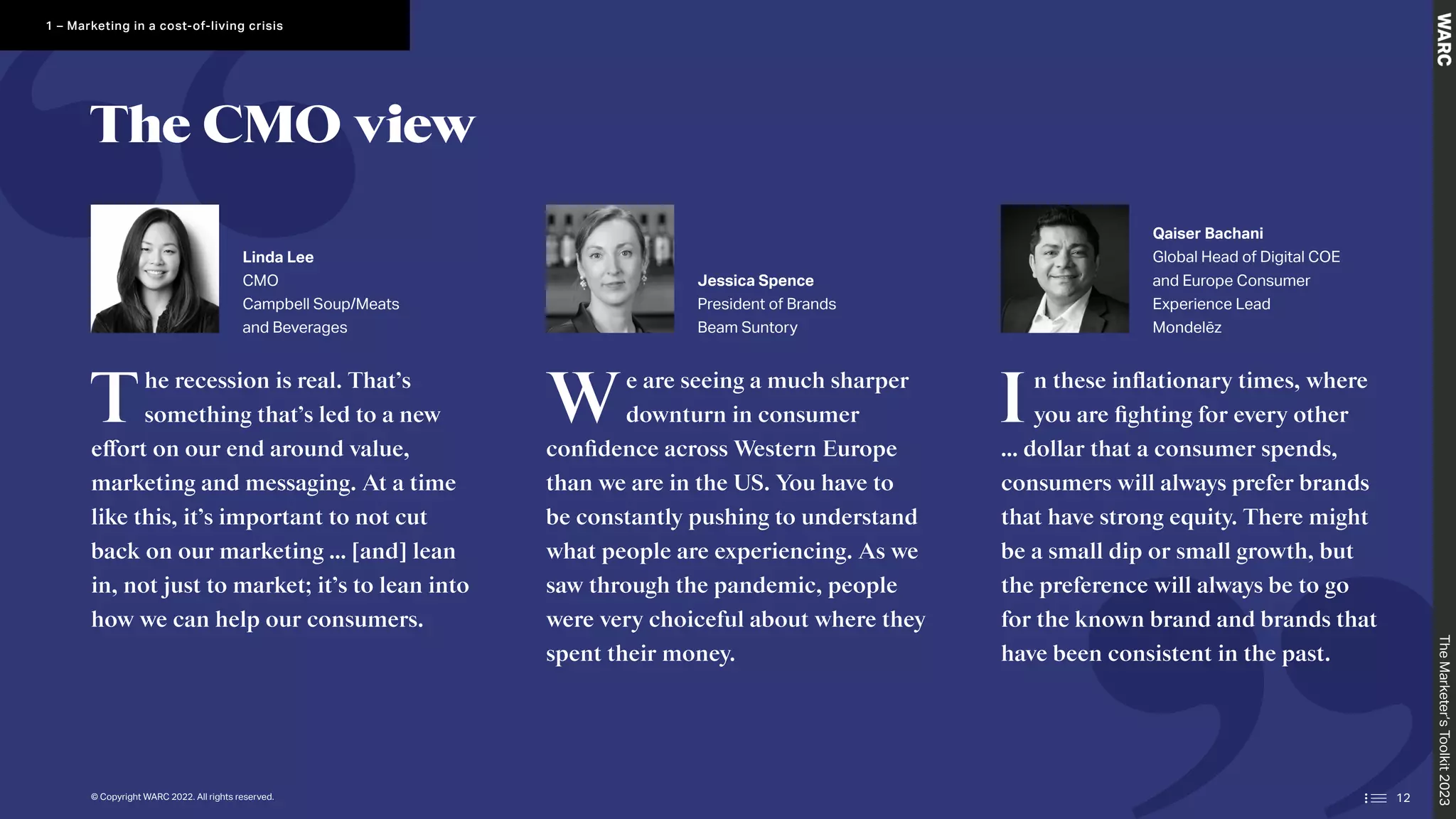 The recession is real. That’s
something that’s led to a new
effort on our end around value,
marketing and messaging. At a time
like this, it’s important to not cut
back on our marketing … [and] lean
in, not just to market; it’s to lean into
how we can help our consumers.
We are seeing a much sharper
downturn in consumer
confidence across Western Europe
than we are in the US. You have to
be constantly pushing to understand
what people are experiencing. As we
saw through the pandemic, people
were very choiceful about where they
spent their money.
In these inflationary times, where
you are fighting for every other
… dollar that a consumer spends,
consumers will always prefer brands
that have strong equity. There might
be a small dip or small growth, but
the preference will always be to go
for the known brand and brands that
have been consistent in the past.
Linda Lee
CMO
Campbell Soup/Meats
and Beverages
Jessica Spence
President of Brands
Beam Suntory
Qaiser Bachani
Global Head of Digital COE
and Europe Consumer
Experience Lead
Mondelēz
The CMO view
The
Marketer’s
Toolkit
2023
1 – Marketing in a cost-of-living crisis
© Copyright WARC 2022. All rights reserved. 12
 