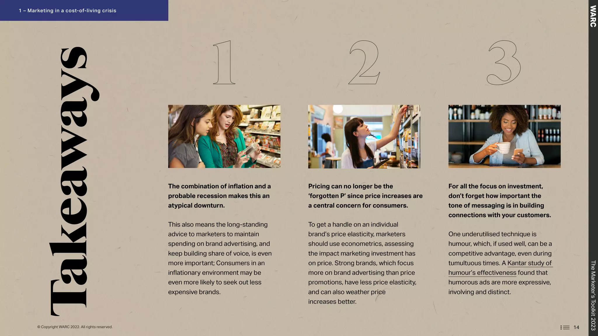 Takeaways
The combination of inflation and a
probable recession makes this an
atypical downturn.
This also means the long-standing
advice to marketers to maintain
spending on brand advertising, and
keep building share of voice, is even
more important; Consumers in an
inflationary environment may be
even more likely to seek out less
expensive brands.
Pricing can no longer be the
‘forgotten P’ since price increases are
a central concern for consumers.
To get a handle on an individual
brand’s price elasticity, marketers
should use econometrics, assessing
the impact marketing investment has
on price. Strong brands, which focus
more on brand advertising than price
promotions, have less price elasticity,
and can also weather price
increases better.
For all the focus on investment,
don’t forget how important the
tone of messaging is in building
connections with your customers.
One underutilised technique is
humour, which, if used well, can be a
competitive advantage, even during
tumultuous times. A Kantar study of
humour’s effectiveness found that
humorous ads are more expressive,
involving and distinct.
1 2 3
14
© Copyright WARC 2022. All rights reserved.
The
Marketer’s
Toolkit
2023
1 – Marketing in a cost-of-living crisis
 