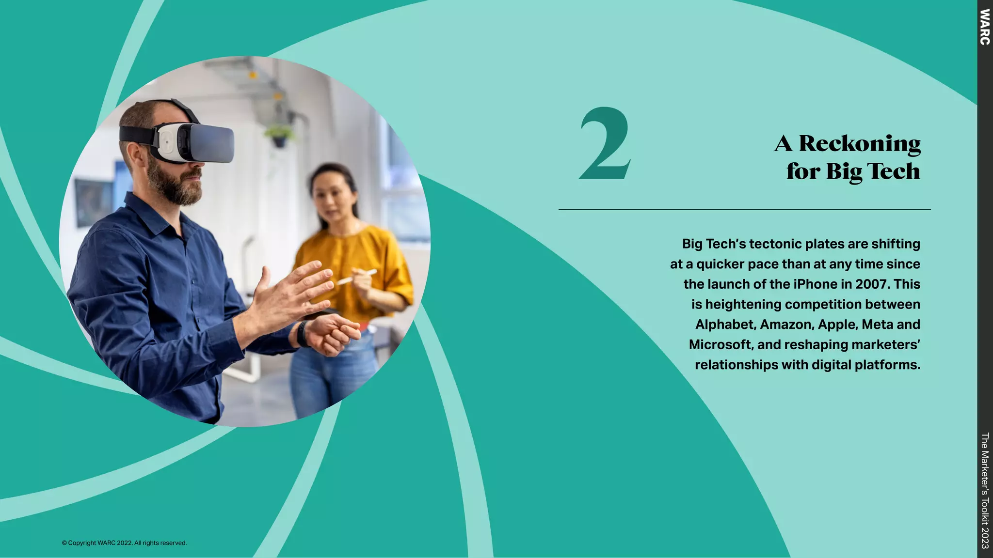 A Reckoning
for Big Tech
2
Big Tech’s tectonic plates are shifting
at a quicker pace than at any time since
the launch of the iPhone in 2007. This
is heightening competition between
Alphabet, Amazon, Apple, Meta and
Microsoft, and reshaping marketers’
relationships with digital platforms.
The
Marketer’s
Toolkit
2023
© Copyright WARC 2022. All rights reserved.
 