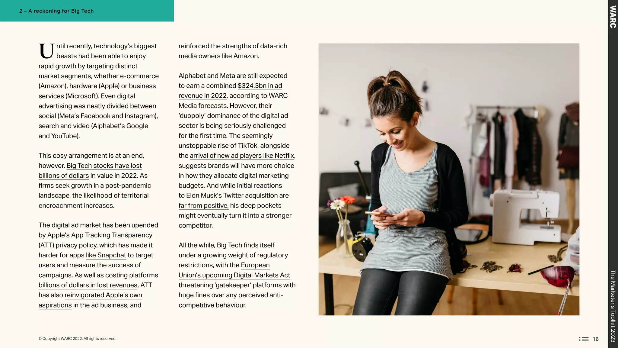 Until recently, technology’s biggest
beasts had been able to enjoy
rapid growth by targeting distinct
market segments, whether e-commerce
(Amazon), hardware (Apple) or business
services (Microsoft). Even digital
advertising was neatly divided between
social (Meta’s Facebook and Instagram),
search and video (Alphabet’s Google
and YouTube).
This cosy arrangement is at an end,
however. Big Tech stocks have lost
billions of dollars in value in 2022. As
firms seek growth in a post-pandemic
landscape, the likelihood of territorial
encroachment increases.
The digital ad market has been upended
by Apple’s App Tracking Transparency
(ATT) privacy policy, which has made it
harder for apps like Snapchat to target
users and measure the success of
campaigns. As well as costing platforms
billions of dollars in lost revenues, ATT
has also reinvigorated Apple’s own
aspirations in the ad business, and
reinforced the strengths of data-rich
media owners like Amazon.
Alphabet and Meta are still expected
to earn a combined $324.3bn in ad
revenue in 2022, according to WARC
Media forecasts. However, their
‘duopoly’ dominance of the digital ad
sector is being seriously challenged
for the first time. The seemingly
unstoppable rise of TikTok, alongside
the arrival of new ad players like Netflix,
suggests brands will have more choice
in how they allocate digital marketing
budgets. And while initial reactions
to Elon Musk’s Twitter acquisition are
far from positive, his deep pockets
might eventually turn it into a stronger
competitor.
All the while, Big Tech finds itself
under a growing weight of regulatory
restrictions, with the European
Union’s upcoming Digital Markets Act
threatening ‘gatekeeper’ platforms with
huge fines over any perceived anti-
competitive behaviour.
16
The
Marketer’s
Toolkit
2023
2 – A reckoning for Big Tech
© Copyright WARC 2022. All rights reserved.
 