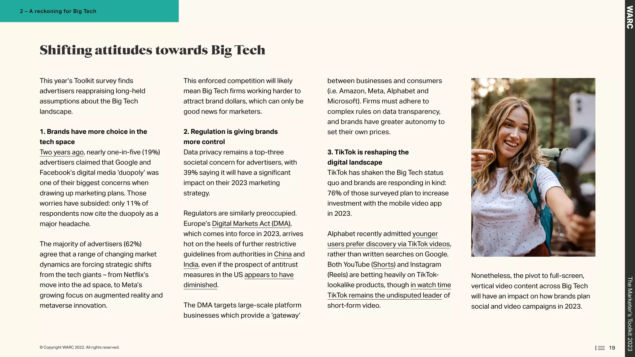 This year’s Toolkit survey finds
advertisers reappraising long-held
assumptions about the Big Tech
landscape.
1. Brands have more choice in the
tech space
Two years ago, nearly one-in-five (19%)
advertisers claimed that Google and
Facebook’s digital media ‘duopoly’ was
one of their biggest concerns when
drawing up marketing plans. Those
worries have subsided: only 11% of
respondents now cite the duopoly as a
major headache.
The majority of advertisers (62%)
agree that a range of changing market
dynamics are forcing strategic shifts
from the tech giants – from Netflix’s
move into the ad space, to Meta’s
growing focus on augmented reality and
metaverse innovation.
This enforced competition will likely
mean Big Tech firms working harder to
attract brand dollars, which can only be
good news for marketers.
2. Regulation is giving brands
more control
Data privacy remains a top-three
societal concern for advertisers, with
39% saying it will have a significant
impact on their 2023 marketing
strategy.
Regulators are similarly preoccupied.
Europe’s Digital Markets Act (DMA),
which comes into force in 2023, arrives
hot on the heels of further restrictive
guidelines from authorities in China and
India, even if the prospect of antitrust
measures in the US appears to have
diminished.
The DMA targets large-scale platform
businesses which provide a ‘gateway’
between businesses and consumers
(i.e. Amazon, Meta, Alphabet and
Microsoft). Firms must adhere to
complex rules on data transparency,
and brands have greater autonomy to
set their own prices.
3. TikTok is reshaping the
digital landscape
TikTok has shaken the Big Tech status
quo and brands are responding in kind:
76% of those surveyed plan to increase
investment with the mobile video app
in 2023.
Alphabet recently admitted younger
users prefer discovery via TikTok videos,
rather than written searches on Google.
Both YouTube (Shorts) and Instagram
(Reels) are betting heavily on TikTok-
lookalike products, though in watch time
TikTok remains the undisputed leader of
short-form video.
Nonetheless, the pivot to full-screen,
vertical video content across Big Tech
will have an impact on how brands plan
social and video campaigns in 2023.
Shifting attitudes towards Big Tech
19
The
Marketer’s
Toolkit
2023
2 – A reckoning for Big Tech
© Copyright WARC 2022. All rights reserved.
 