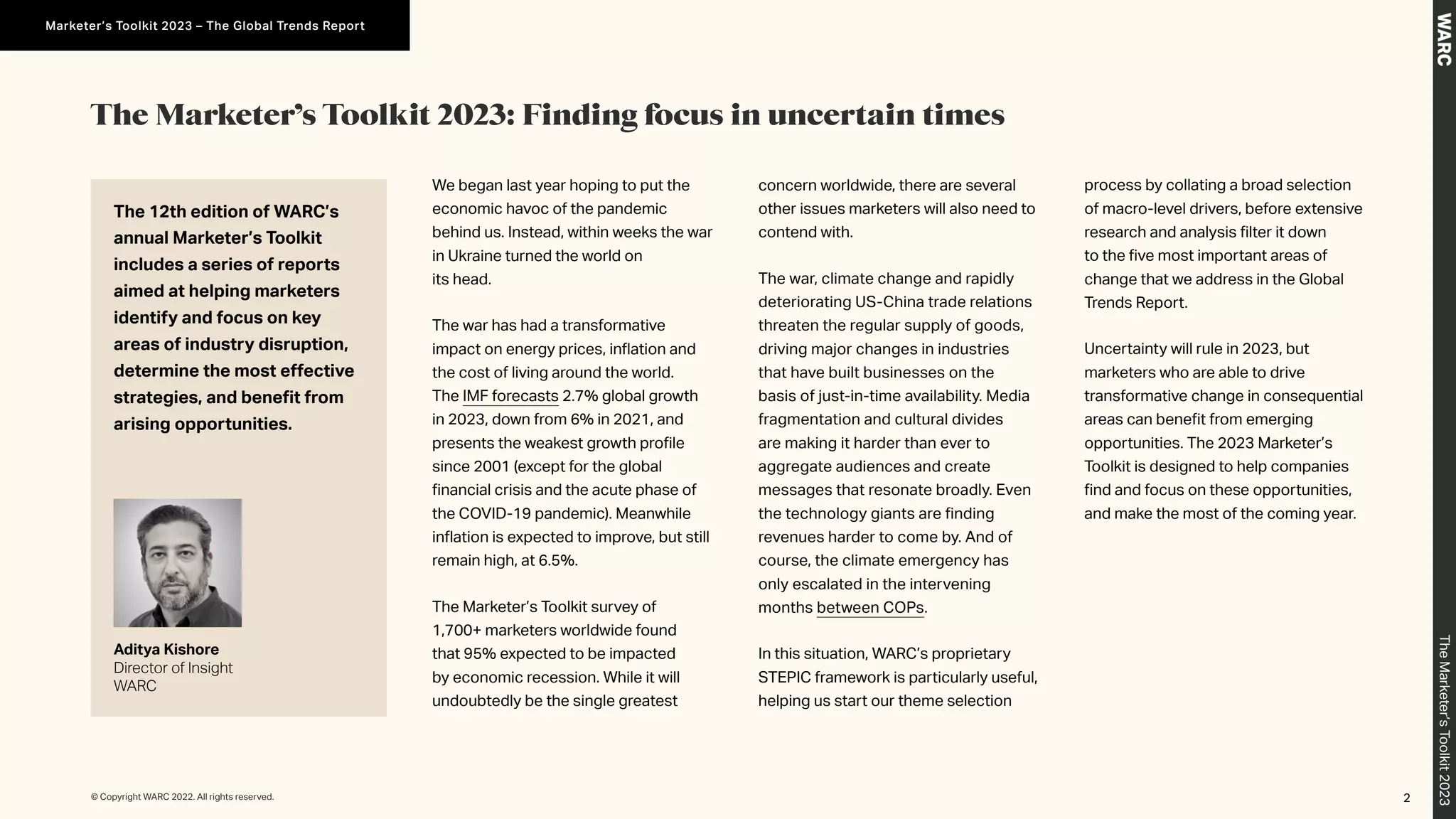 The Marketer’s Toolkit 2023: Finding focus in uncertain times
We began last year hoping to put the
economic havoc of the pandemic
behind us. Instead, within weeks the war
in Ukraine turned the world on
its head.
The war has had a transformative
impact on energy prices, inflation and
the cost of living around the world.
The IMF forecasts 2.7% global growth
in 2023, down from 6% in 2021, and
presents the weakest growth profile
since 2001 (except for the global
financial crisis and the acute phase of
the COVID-19 pandemic). Meanwhile
inflation is expected to improve, but still
remain high, at 6.5%.
The Marketer’s Toolkit survey of
1,700+ marketers worldwide found
that 95% expected to be impacted
by economic recession. While it will
undoubtedly be the single greatest
concern worldwide, there are several
other issues marketers will also need to
contend with.
The war, climate change and rapidly
deteriorating US-China trade relations
threaten the regular supply of goods,
driving major changes in industries
that have built businesses on the
basis of just-in-time availability. Media
fragmentation and cultural divides
are making it harder than ever to
aggregate audiences and create
messages that resonate broadly. Even
the technology giants are finding
revenues harder to come by. And of
course, the climate emergency has
only escalated in the intervening
months between COPs.
In this situation, WARC’s proprietary
STEPIC framework is particularly useful,
helping us start our theme selection
process by collating a broad selection
of macro-level drivers, before extensive
research and analysis filter it down
to the five most important areas of
change that we address in the Global
Trends Report.
Uncertainty will rule in 2023, but
marketers who are able to drive
transformative change in consequential
areas can benefit from emerging
opportunities. The 2023 Marketer’s
Toolkit is designed to help companies
find and focus on these opportunities,
and make the most of the coming year.
The 12th edition of WARC’s
annual Marketer’s Toolkit
includes a series of reports
aimed at helping marketers
identify and focus on key
areas of industry disruption,
determine the most effective
strategies, and benefit from
arising opportunities.
Aditya Kishore
Director of Insight
WARC
2
© Copyright WARC 2022. All rights reserved.
The
Marketer’s
Toolkit
2023
Marketer’s Toolkit 2023 – The Global Trends Report
 