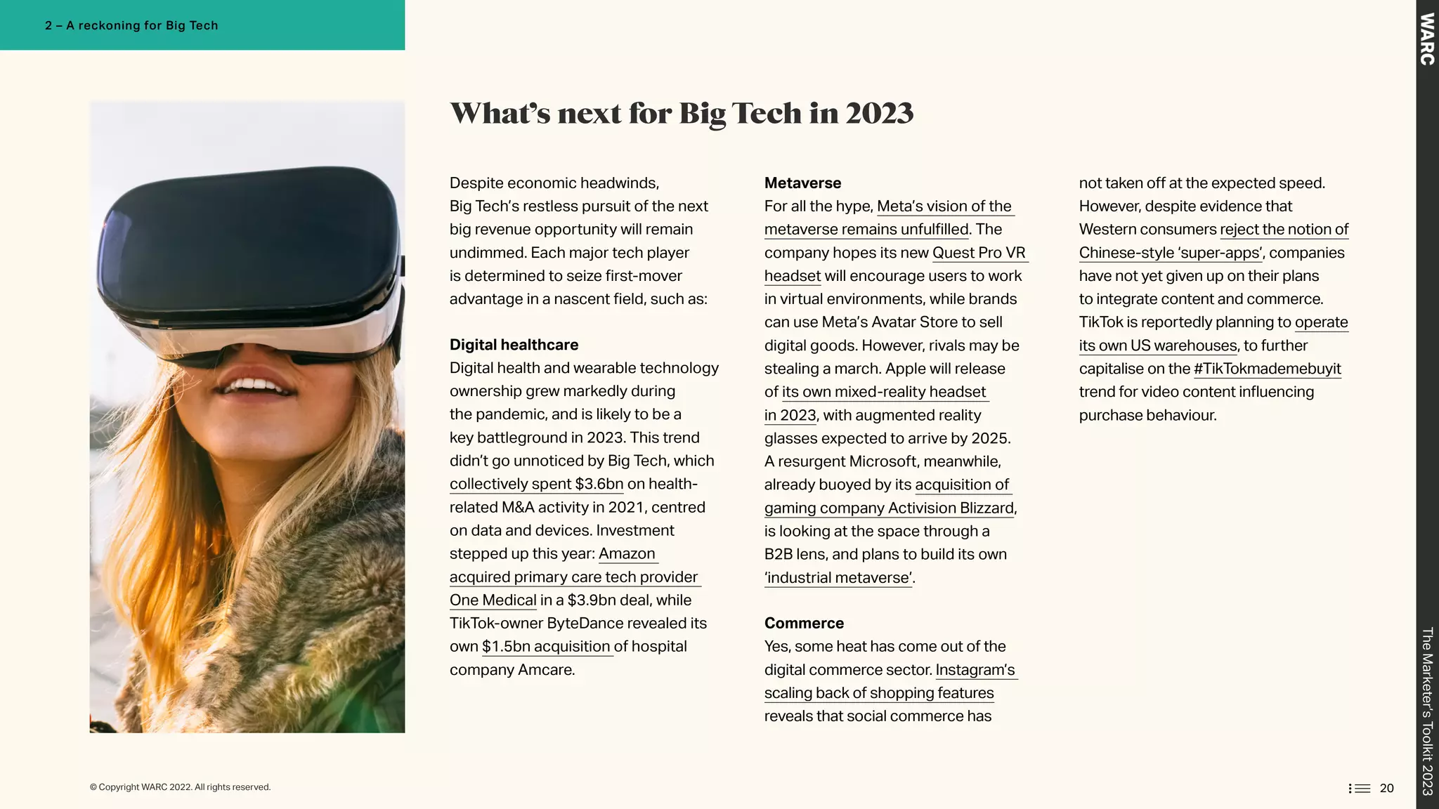 Despite economic headwinds,
Big Tech’s restless pursuit of the next
big revenue opportunity will remain
undimmed. Each major tech player
is determined to seize first-mover
advantage in a nascent field, such as:
Digital healthcare
Digital health and wearable technology
ownership grew markedly during
the pandemic, and is likely to be a
key battleground in 2023. This trend
didn’t go unnoticed by Big Tech, which
collectively spent $3.6bn on health-
related MA activity in 2021, centred
on data and devices. Investment
stepped up this year: Amazon
acquired primary care tech provider
One Medical in a $3.9bn deal, while
TikTok-owner ByteDance revealed its
own $1.5bn acquisition of hospital
company Amcare.
Metaverse
For all the hype, Meta’s vision of the
metaverse remains unfulfilled. The
company hopes its new Quest Pro VR
headset will encourage users to work
in virtual environments, while brands
can use Meta’s Avatar Store to sell
digital goods. However, rivals may be
stealing a march. Apple will release
of its own mixed-reality headset
in 2023, with augmented reality
glasses expected to arrive by 2025.
A resurgent Microsoft, meanwhile,
already buoyed by its acquisition of
gaming company Activision Blizzard,
is looking at the space through a
B2B lens, and plans to build its own
‘industrial metaverse’.
Commerce
Yes, some heat has come out of the
digital commerce sector. Instagram’s
scaling back of shopping features
reveals that social commerce has
not taken off at the expected speed.
However, despite evidence that
Western consumers reject the notion of
Chinese-style ‘super-apps’, companies
have not yet given up on their plans
to integrate content and commerce.
TikTok is reportedly planning to operate
its own US warehouses, to further
capitalise on the #TikTokmademebuyit
trend for video content influencing
purchase behaviour.
What’s next for Big Tech in 2023
20
The
Marketer’s
Toolkit
2023
2 – A reckoning for Big Tech
© Copyright WARC 2022. All rights reserved.
 