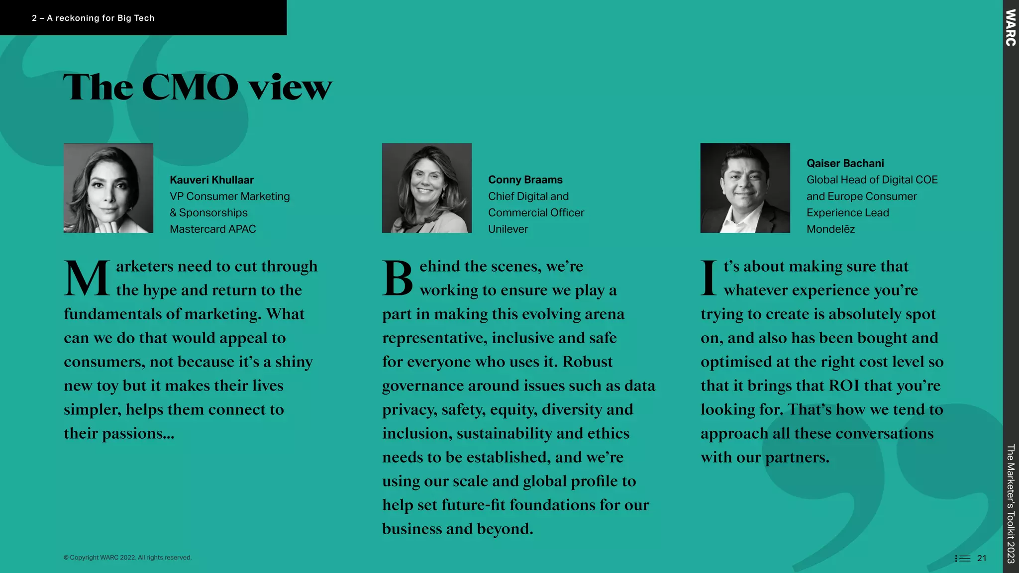 The CMO view
Marketers need to cut through
the hype and return to the
fundamentals of marketing. What
can we do that would appeal to
consumers, not because it’s a shiny
new toy but it makes their lives
simpler, helps them connect to
their passions…
Behind the scenes, we’re
working to ensure we play a
part in making this evolving arena
representative, inclusive and safe
for everyone who uses it. Robust
governance around issues such as data
privacy, safety, equity, diversity and
inclusion, sustainability and ethics
needs to be established, and we’re
using our scale and global profile to
help set future-fit foundations for our
business and beyond.
It’s about making sure that
whatever experience you’re
trying to create is absolutely spot
on, and also has been bought and
optimised at the right cost level so
that it brings that ROI that you’re
looking for. That’s how we tend to
approach all these conversations
with our partners.
Kauveri Khullaar
VP Consumer Marketing
 Sponsorships
Mastercard APAC
Conny Braams
Chief Digital and
Commercial Officer
Unilever
Qaiser Bachani
Global Head of Digital COE
and Europe Consumer
Experience Lead
Mondelēz
The
Marketer’s
Toolkit
2023
21
2 – A reckoning for Big Tech
© Copyright WARC 2022. All rights reserved.
 