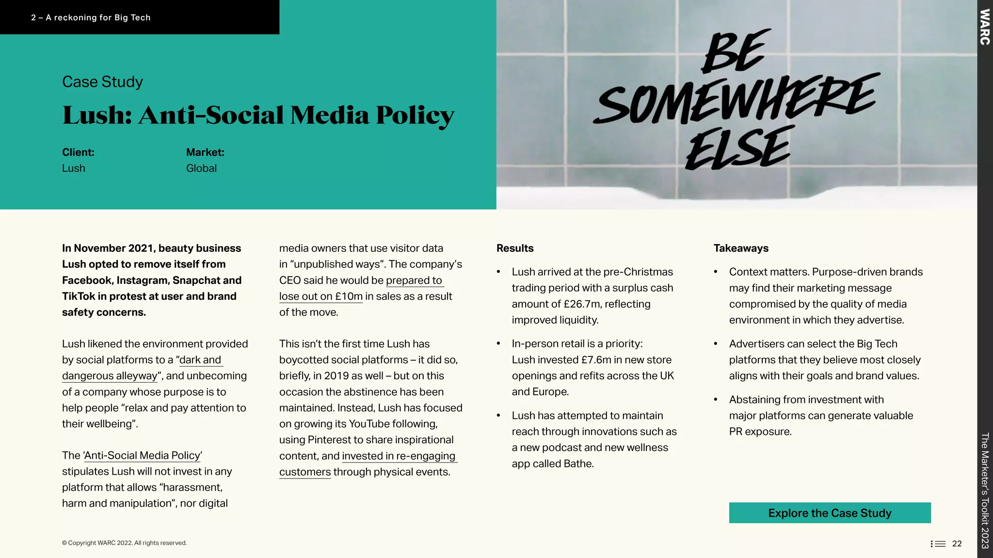 Explore the Case Study
In November 2021, beauty business
Lush opted to remove itself from
Facebook, Instagram, Snapchat and
TikTok in protest at user and brand
safety concerns.
Lush likened the environment provided
by social platforms to a “dark and
dangerous alleyway”, and unbecoming
of a company whose purpose is to
help people “relax and pay attention to
their wellbeing”.
The ‘Anti-Social Media Policy’
stipulates Lush will not invest in any
platform that allows “harassment,
harm and manipulation”, nor digital
media owners that use visitor data
in “unpublished ways”. The company’s
CEO said he would be prepared to
lose out on £10m in sales as a result
of the move.
This isn’t the first time Lush has
boycotted social platforms – it did so,
briefly, in 2019 as well – but on this
occasion the abstinence has been
maintained. Instead, Lush has focused
on growing its YouTube following,
using Pinterest to share inspirational
content, and invested in re-engaging
customers through physical events.
Takeaways
• Context matters. Purpose-driven brands
may find their marketing message
compromised by the quality of media
environment in which they advertise.
• Advertisers can select the Big Tech
platforms that they believe most closely
aligns with their goals and brand values.
• Abstaining from investment with
major platforms can generate valuable
PR exposure.
Results
• Lush arrived at the pre-Christmas
trading period with a surplus cash
amount of £26.7m, reflecting
improved liquidity.
• In-person retail is a priority:
Lush invested £7.6m in new store
openings and refits across the UK
and Europe.
• Lush has attempted to maintain
reach through innovations such as
a new podcast and new wellness
app called Bathe.
Case Study
Client:
Lush
Market:
Global
Lush: Anti-Social Media Policy
22
The
Marketer’s
Toolkit
2023
2 – A reckoning for Big Tech
© Copyright WARC 2022. All rights reserved.
 