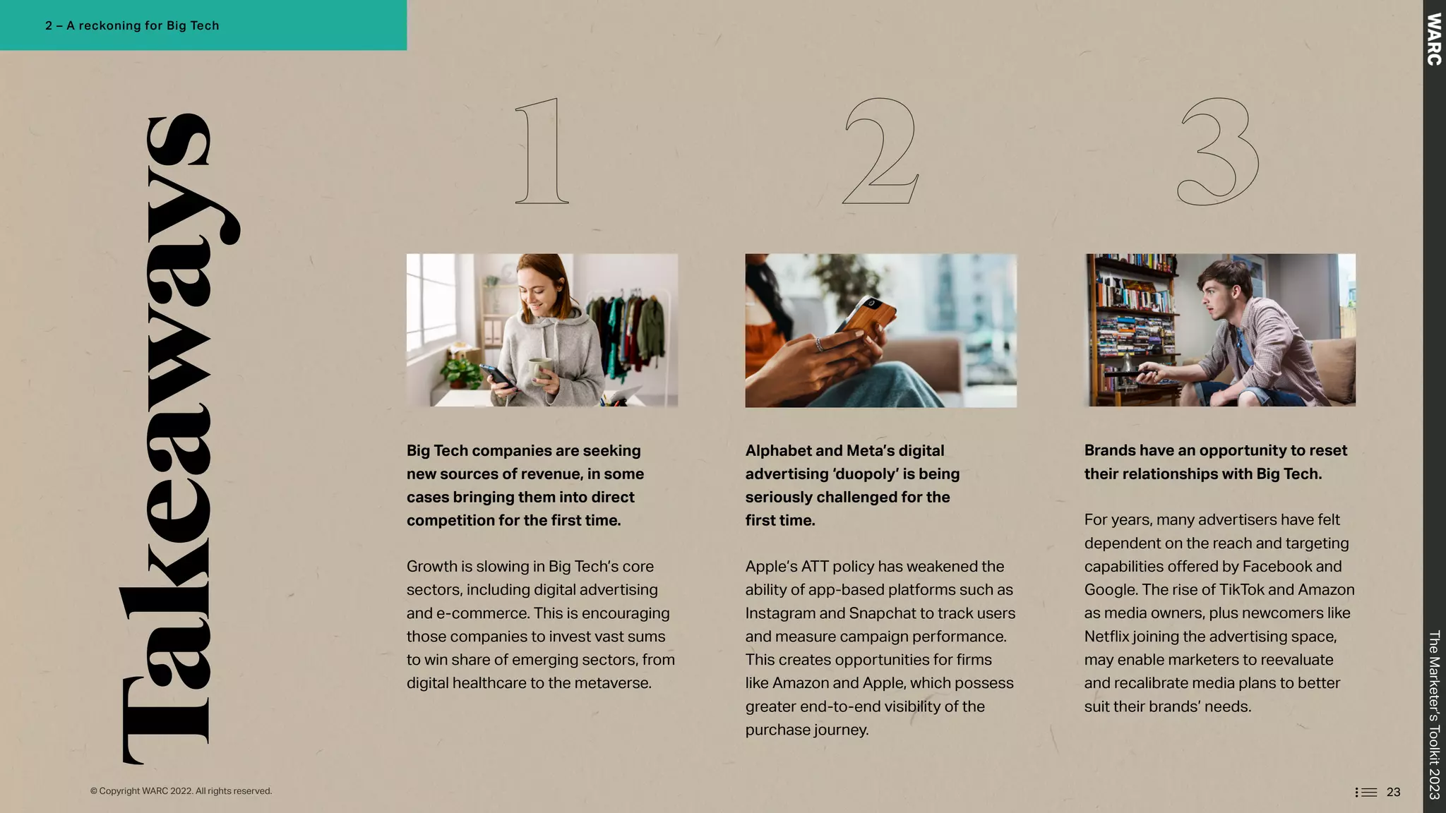 Takeaways
Big Tech companies are seeking
new sources of revenue, in some
cases bringing them into direct
competition for the first time.
Growth is slowing in Big Tech’s core
sectors, including digital advertising
and e-commerce. This is encouraging
those companies to invest vast sums
to win share of emerging sectors, from
digital healthcare to the metaverse.
Alphabet and Meta’s digital
advertising ‘duopoly’ is being
seriously challenged for the
first time.
Apple’s ATT policy has weakened the
ability of app-based platforms such as
Instagram and Snapchat to track users
and measure campaign performance.
This creates opportunities for firms
like Amazon and Apple, which possess
greater end-to-end visibility of the
purchase journey.
Brands have an opportunity to reset
their relationships with Big Tech.
For years, many advertisers have felt
dependent on the reach and targeting
capabilities offered by Facebook and
Google. The rise of TikTok and Amazon
as media owners, plus newcomers like
Netflix joining the advertising space,
may enable marketers to reevaluate
and recalibrate media plans to better
suit their brands’ needs.
1 2 3
23
The
Marketer’s
Toolkit
2023
2 – A reckoning for Big Tech
© Copyright WARC 2022. All rights reserved.
 
