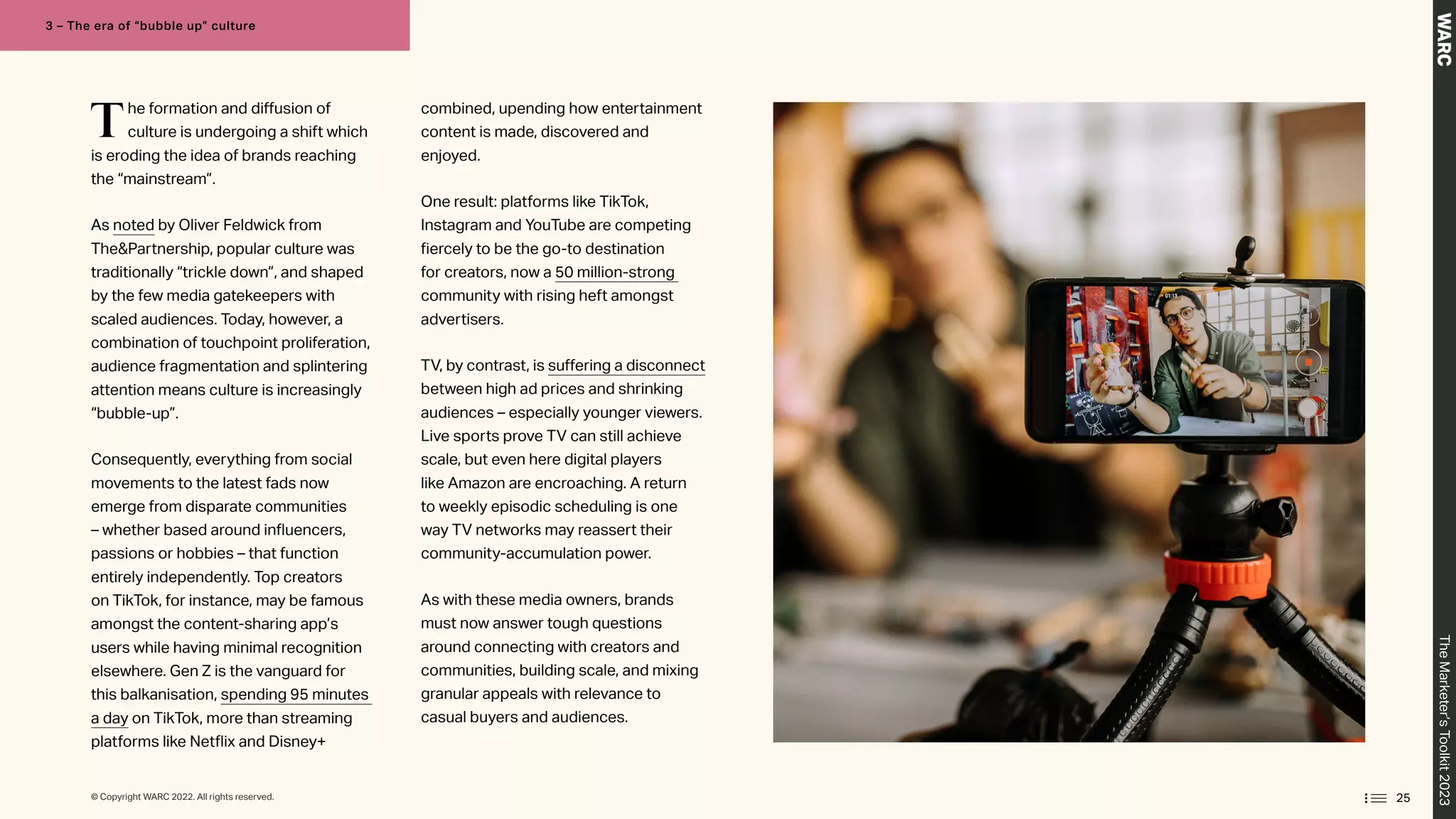 The formation and diffusion of
culture is undergoing a shift which
is eroding the idea of brands reaching
the “mainstream”.
As noted by Oliver Feldwick from
ThePartnership, popular culture was
traditionally “trickle down”, and shaped
by the few media gatekeepers with
scaled audiences. Today, however, a
combination of touchpoint proliferation,
audience fragmentation and splintering
attention means culture is increasingly
“bubble-up”.
Consequently, everything from social
movements to the latest fads now
emerge from disparate communities
– whether based around influencers,
passions or hobbies – that function
entirely independently. Top creators
on TikTok, for instance, may be famous
amongst the content-sharing app’s
users while having minimal recognition
elsewhere. Gen Z is the vanguard for
this balkanisation, spending 95 minutes
a day on TikTok, more than streaming
platforms like Netflix and Disney+
combined, upending how entertainment
content is made, discovered and
enjoyed.
One result: platforms like TikTok,
Instagram and YouTube are competing
fiercely to be the go-to destination
for creators, now a 50 million-strong
community with rising heft amongst
advertisers.
TV, by contrast, is suffering a disconnect
between high ad prices and shrinking
audiences – especially younger viewers.
Live sports prove TV can still achieve
scale, but even here digital players
like Amazon are encroaching. A return
to weekly episodic scheduling is one
way TV networks may reassert their
community-accumulation power.
As with these media owners, brands
must now answer tough questions
around connecting with creators and
communities, building scale, and mixing
granular appeals with relevance to
casual buyers and audiences.
25
The
Marketer’s
Toolkit
2023
3 – The era of “bubble up” culture
© Copyright WARC 2022. All rights reserved.
 