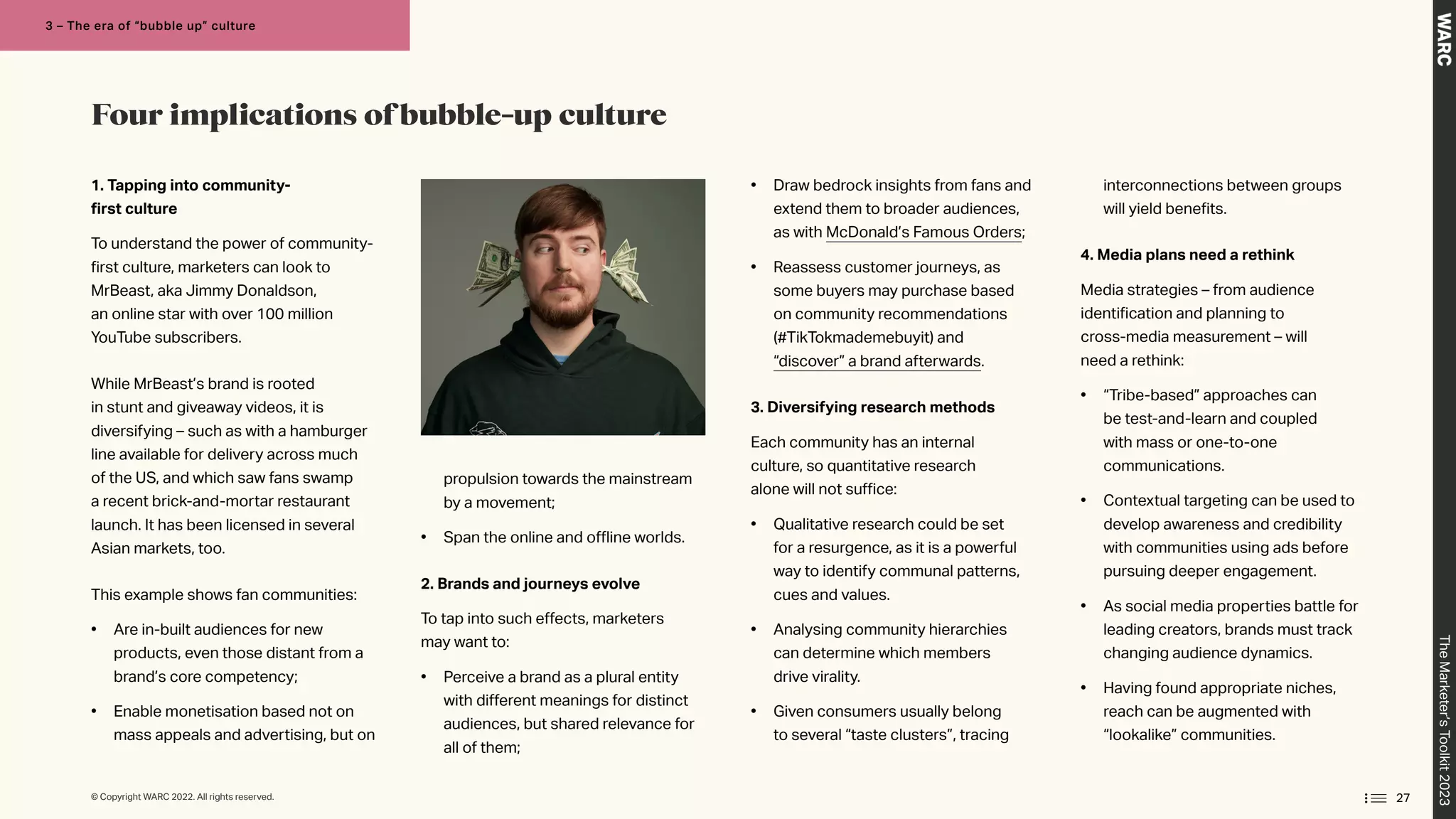 1. Tapping into community-
first culture
To understand the power of community-
first culture, marketers can look to
MrBeast, aka Jimmy Donaldson,
an online star with over 100 million
YouTube subscribers.
While MrBeast’s brand is rooted
in stunt and giveaway videos, it is
diversifying – such as with a hamburger
line available for delivery across much
of the US, and which saw fans swamp
a recent brick-and-mortar restaurant
launch. It has been licensed in several
Asian markets, too.
This example shows fan communities:
• Are in-built audiences for new
products, even those distant from a
brand’s core competency;
• Enable monetisation based not on
mass appeals and advertising, but on
propulsion towards the mainstream
by a movement;
• Span the online and offline worlds.
2. Brands and journeys evolve
To tap into such effects, marketers
may want to:
• Perceive a brand as a plural entity
with different meanings for distinct
audiences, but shared relevance for
all of them;
• Draw bedrock insights from fans and
extend them to broader audiences,
as with McDonald’s Famous Orders;
• Reassess customer journeys, as
some buyers may purchase based
on community recommendations
(#TikTokmademebuyit) and
“discover” a brand afterwards.
3. Diversifying research methods
Each community has an internal
culture, so quantitative research
alone will not suffice:
• Qualitative research could be set
for a resurgence, as it is a powerful
way to identify communal patterns,
cues and values.
• Analysing community hierarchies
can determine which members
drive virality.
• Given consumers usually belong
to several “taste clusters”, tracing
interconnections between groups
will yield benefits.
4. Media plans need a rethink
Media strategies – from audience
identification and planning to
cross-media measurement – will
need a rethink:
• “Tribe-based” approaches can
be test-and-learn and coupled
with mass or one-to-one
communications.
• Contextual targeting can be used to
develop awareness and credibility
with communities using ads before
pursuing deeper engagement.
• As social media properties battle for
leading creators, brands must track
changing audience dynamics.
• Having found appropriate niches,
reach can be augmented with
“lookalike” communities.
Four implications of bubble-up culture
27
The
Marketer’s
Toolkit
2023
3 – The era of “bubble up” culture
© Copyright WARC 2022. All rights reserved.
 