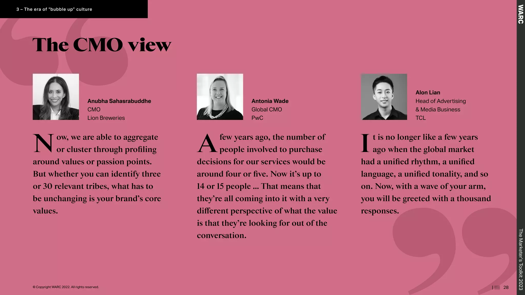 The CMO view
Now, we are able to aggregate
or cluster through profiling
around values or passion points.
But whether you can identify three
or 30 relevant tribes, what has to
be unchanging is your brand’s core
values.
Afew years ago, the number of
people involved to purchase
decisions for our services would be
around four or five. Now it’s up to
14 or 15 people … That means that
they’re all coming into it with a very
different perspective of what the value
is that they’re looking for out of the
conversation.
It is no longer like a few years
ago when the global market
had a unified rhythm, a unified
language, a unified tonality, and so
on. Now, with a wave of your arm,
you will be greeted with a thousand
responses.
Anubha Sahasrabuddhe
CMO
Lion Breweries
Antonia Wade
Global CMO
PwC
Alon Lian
Head of Advertising
 Media Business
TCL
The
Marketer’s
Toolkit
2023
28
3 – The era of “bubble up” culture
© Copyright WARC 2022. All rights reserved.
 