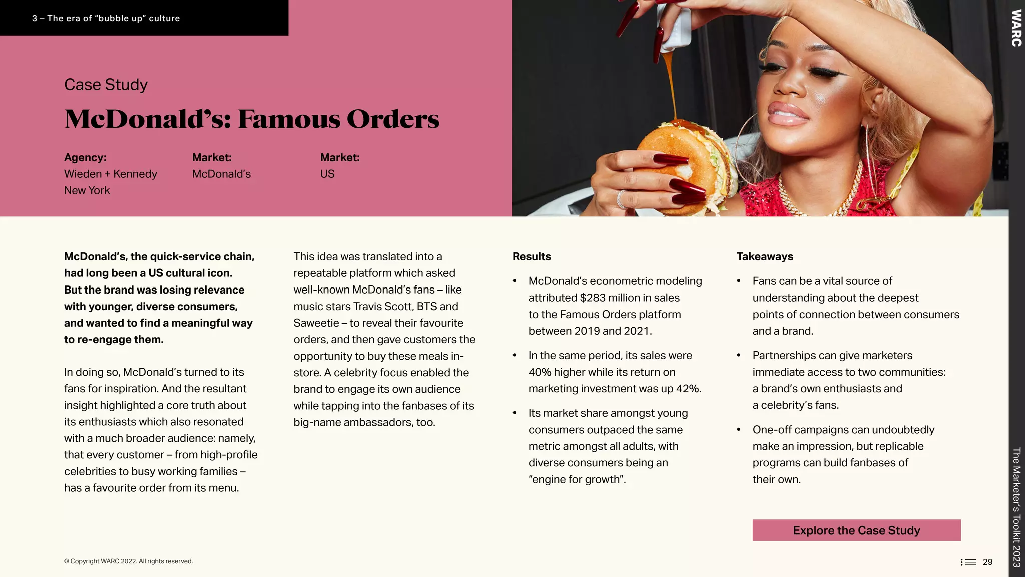 29
Explore the Case Study
McDonald’s, the quick-service chain,
had long been a US cultural icon.
But the brand was losing relevance
with younger, diverse consumers,
and wanted to find a meaningful way
to re-engage them.
In doing so, McDonald’s turned to its
fans for inspiration. And the resultant
insight highlighted a core truth about
its enthusiasts which also resonated
with a much broader audience: namely,
that every customer – from high-profile
celebrities to busy working families –
has a favourite order from its menu.
This idea was translated into a
repeatable platform which asked
well-known McDonald’s fans – like
music stars Travis Scott, BTS and
Saweetie – to reveal their favourite
orders, and then gave customers the
opportunity to buy these meals in-
store. A celebrity focus enabled the
brand to engage its own audience
while tapping into the fanbases of its
big-name ambassadors, too.
Takeaways
• Fans can be a vital source of
understanding about the deepest
points of connection between consumers
and a brand.
• Partnerships can give marketers
immediate access to two communities:
a brand’s own enthusiasts and
a celebrity’s fans.
• One-off campaigns can undoubtedly
make an impression, but replicable
programs can build fanbases of
their own.
Results
• McDonald’s econometric modeling
attributed $283 million in sales
to the Famous Orders platform
between 2019 and 2021.
• In the same period, its sales were
40% higher while its return on
marketing investment was up 42%.
• Its market share amongst young
consumers outpaced the same
metric amongst all adults, with
diverse consumers being an
“engine for growth”.
Case Study
Agency:
Wieden + Kennedy
New York
Market:
McDonald’s
Market:
US
McDonald’s: Famous Orders
The
Marketer’s
Toolkit
2023
3 – The era of “bubble up” culture
© Copyright WARC 2022. All rights reserved.
 