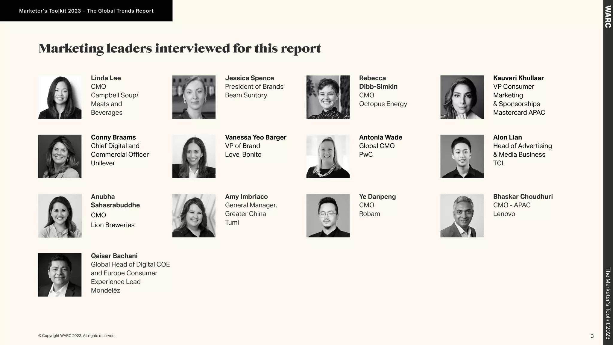 Marketing leaders interviewed for this report
Linda Lee
CMO
Campbell Soup/
Meats and
Beverages
Conny Braams
Chief Digital and
Commercial Officer
Unilever
Bhaskar Choudhuri
CMO - APAC
Lenovo
Alon Lian
Head of Advertising
& Media Business
TCL
Jessica Spence
President of Brands
Beam Suntory
Rebecca
Dibb-Simkin
CMO
Octopus Energy
Anubha
Sahasrabuddhe
CMO
Lion Breweries
Qaiser Bachani
Global Head of Digital COE
and Europe Consumer
Experience Lead
Mondelēz
Vanessa Yeo Barger
VP of Brand
Love, Bonito
Amy Imbriaco
General Manager,
Greater China
Tumi
Kauveri Khullaar
VP Consumer
Marketing
& Sponsorships
Mastercard APAC
Antonia Wade
Global CMO
PwC
Ye Danpeng
CMO
Robam
3
© Copyright WARC 2022. All rights reserved.
The
Marketer’s
Toolkit
2023
Marketer’s Toolkit 2023 – The Global Trends Report
 