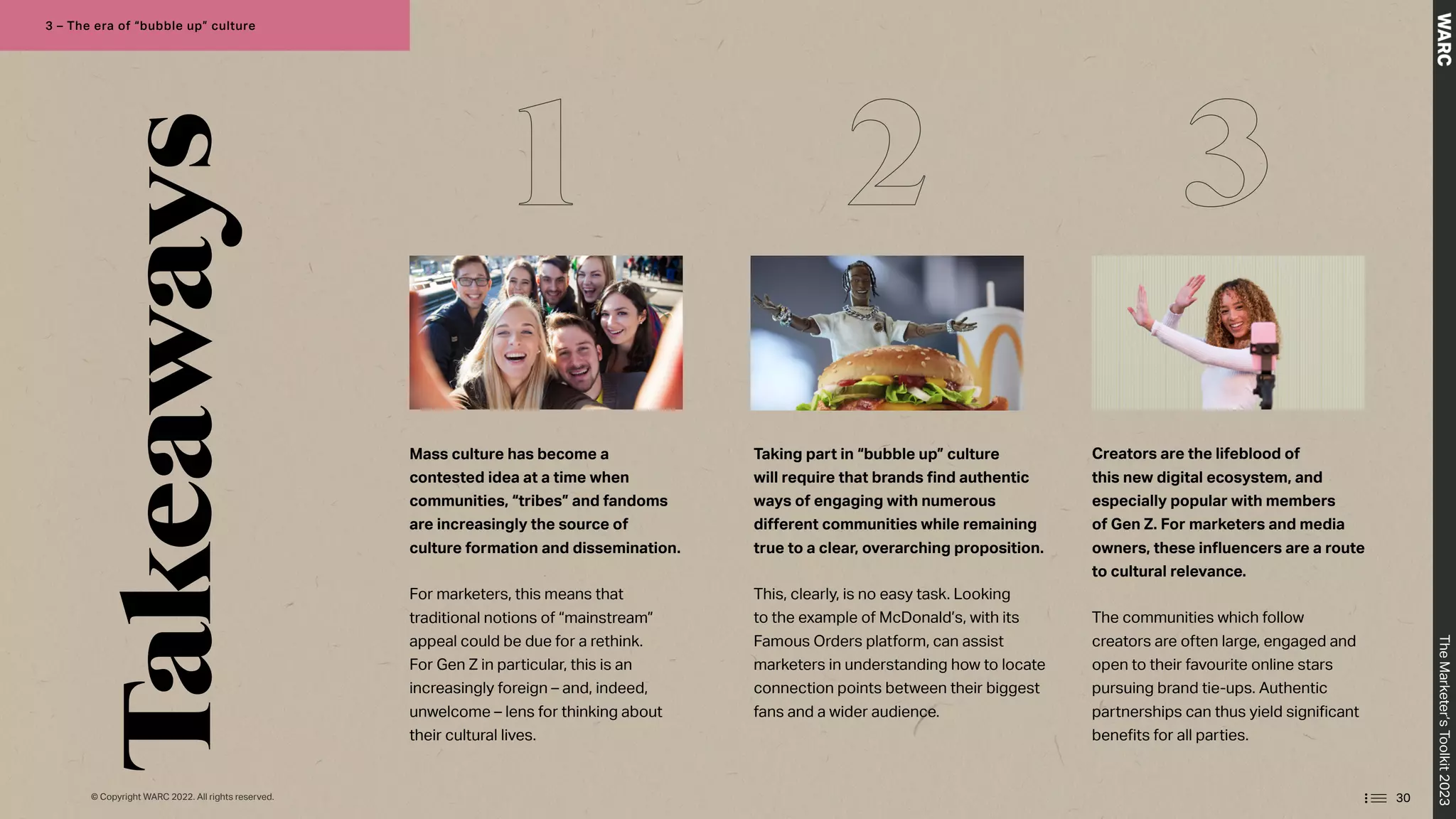 Takeaways
Mass culture has become a
contested idea at a time when
communities, “tribes” and fandoms
are increasingly the source of
culture formation and dissemination.
For marketers, this means that
traditional notions of “mainstream”
appeal could be due for a rethink.
For Gen Z in particular, this is an
increasingly foreign – and, indeed,
unwelcome – lens for thinking about
their cultural lives.
Taking part in “bubble up” culture
will require that brands find authentic
ways of engaging with numerous
different communities while remaining
true to a clear, overarching proposition.
This, clearly, is no easy task. Looking
to the example of McDonald’s, with its
Famous Orders platform, can assist
marketers in understanding how to locate
connection points between their biggest
fans and a wider audience.
Creators are the lifeblood of
this new digital ecosystem, and
especially popular with members
of Gen Z. For marketers and media
owners, these influencers are a route
to cultural relevance.
The communities which follow
creators are often large, engaged and
open to their favourite online stars
pursuing brand tie-ups. Authentic
partnerships can thus yield significant
benefits for all parties.
1 2 3
30
The
Marketer’s
Toolkit
2023
3 – The era of “bubble up” culture
© Copyright WARC 2022. All rights reserved.
 