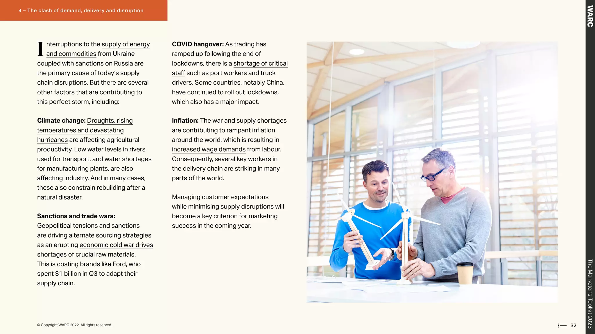 Interruptions to the supply of energy
and commodities from Ukraine
coupled with sanctions on Russia are
the primary cause of today’s supply
chain disruptions. But there are several
other factors that are contributing to
this perfect storm, including:
Climate change: Droughts, rising
temperatures and devastating
hurricanes are affecting agricultural
productivity. Low water levels in rivers
used for transport, and water shortages
for manufacturing plants, are also
affecting industry. And in many cases,
these also constrain rebuilding after a
natural disaster.
Sanctions and trade wars:
Geopolitical tensions and sanctions
are driving alternate sourcing strategies
as an erupting economic cold war drives
shortages of crucial raw materials.
This is costing brands like Ford, who
spent $1 billion in Q3 to adapt their
supply chain.
COVID hangover: As trading has
ramped up following the end of
lockdowns, there is a shortage of critical
staff such as port workers and truck
drivers. Some countries, notably China,
have continued to roll out lockdowns,
which also has a major impact.
Inflation: The war and supply shortages
are contributing to rampant inflation
around the world, which is resulting in
increased wage demands from labour.
Consequently, several key workers in
the delivery chain are striking in many
parts of the world.
Managing customer expectations
while minimising supply disruptions will
become a key criterion for marketing
success in the coming year.
32
The
Marketer’s
Toolkit
2023
4 – The clash of demand, delivery and disruption
© Copyright WARC 2022. All rights reserved.
 