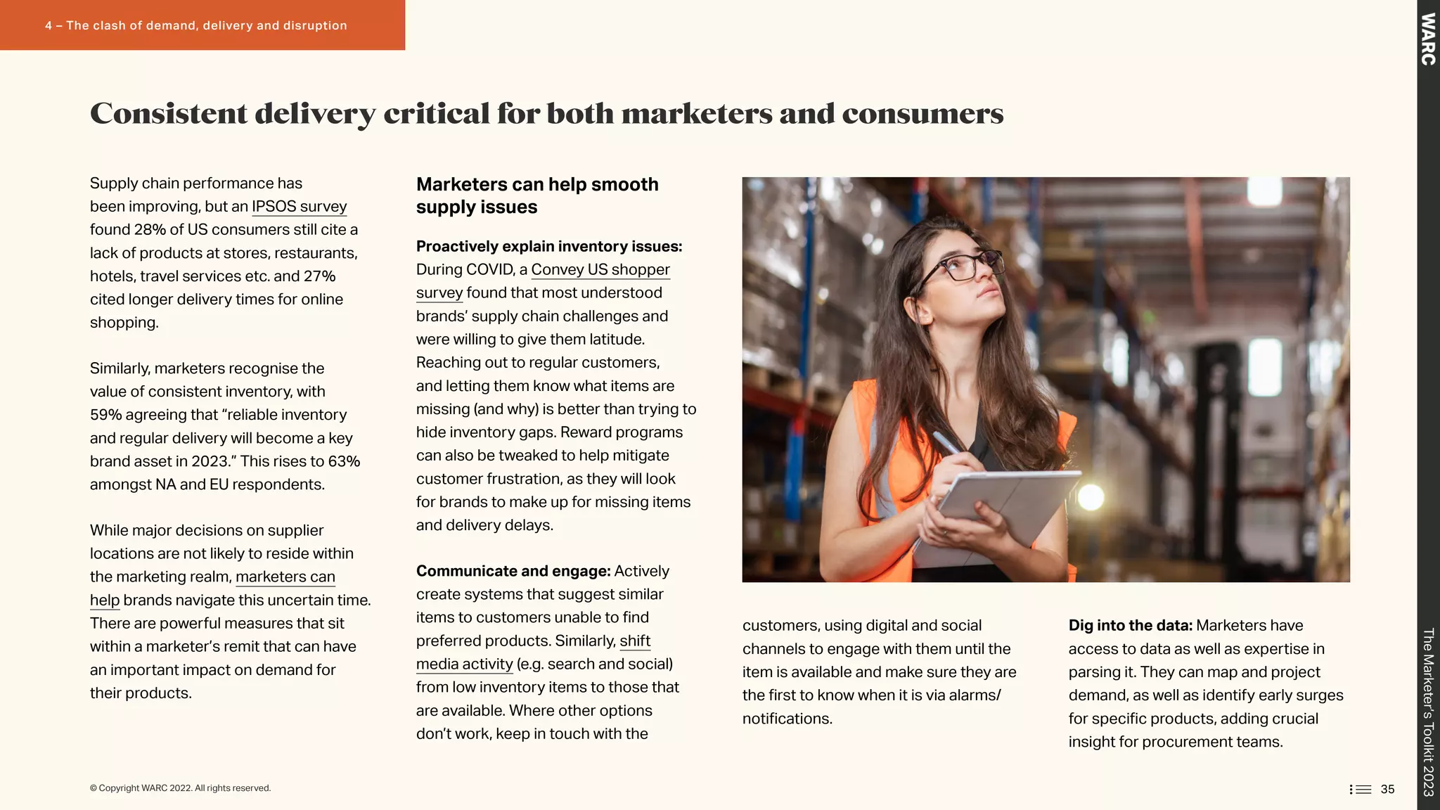 Supply chain performance has
been improving, but an IPSOS survey
found 28% of US consumers still cite a
lack of products at stores, restaurants,
hotels, travel services etc. and 27%
cited longer delivery times for online
shopping.
Similarly, marketers recognise the
value of consistent inventory, with
59% agreeing that “reliable inventory
and regular delivery will become a key
brand asset in 2023.” This rises to 63%
amongst NA and EU respondents.
While major decisions on supplier
locations are not likely to reside within
the marketing realm, marketers can
help brands navigate this uncertain time.
There are powerful measures that sit
within a marketer’s remit that can have
an important impact on demand for
their products.
Marketers can help smooth
supply issues
Proactively explain inventory issues:
During COVID, a Convey US shopper
survey found that most understood
brands’ supply chain challenges and
were willing to give them latitude.
Reaching out to regular customers,
and letting them know what items are
missing (and why) is better than trying to
hide inventory gaps. Reward programs
can also be tweaked to help mitigate
customer frustration, as they will look
for brands to make up for missing items
and delivery delays.
Communicate and engage: Actively
create systems that suggest similar
items to customers unable to find
preferred products. Similarly, shift
media activity (e.g. search and social)
from low inventory items to those that
are available. Where other options
don’t work, keep in touch with the
customers, using digital and social
channels to engage with them until the
item is available and make sure they are
the first to know when it is via alarms/
notifications.
Dig into the data: Marketers have
access to data as well as expertise in
parsing it. They can map and project
demand, as well as identify early surges
for specific products, adding crucial
insight for procurement teams.
Consistent delivery critical for both marketers and consumers
35
The
Marketer’s
Toolkit
2023
4 – The clash of demand, delivery and disruption
© Copyright WARC 2022. All rights reserved.
 