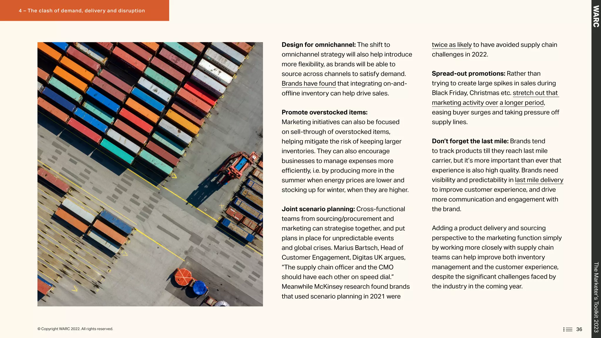 Design for omnichannel: The shift to
omnichannel strategy will also help introduce
more flexibility, as brands will be able to
source across channels to satisfy demand.
Brands have found that integrating on-and-
offline inventory can help drive sales.
Promote overstocked items:
Marketing initiatives can also be focused
on sell-through of overstocked items,
helping mitigate the risk of keeping larger
inventories. They can also encourage
businesses to manage expenses more
efficiently, i.e. by producing more in the
summer when energy prices are lower and
stocking up for winter, when they are higher.
Joint scenario planning: Cross-functional
teams from sourcing/procurement and
marketing can strategise together, and put
plans in place for unpredictable events
and global crises. Marius Bartsch, Head of
Customer Engagement, Digitas UK argues,
“The supply chain officer and the CMO
should have each other on speed dial.”
Meanwhile McKinsey research found brands
that used scenario planning in 2021 were
twice as likely to have avoided supply chain
challenges in 2022.
Spread-out promotions: Rather than
trying to create large spikes in sales during
Black Friday, Christmas etc. stretch out that
marketing activity over a longer period,
easing buyer surges and taking pressure off
supply lines.
Don’t forget the last mile: Brands tend
to track products till they reach last mile
carrier, but it’s more important than ever that
experience is also high quality. Brands need
visibility and predictability in last mile delivery
to improve customer experience, and drive
more communication and engagement with
the brand.
Adding a product delivery and sourcing
perspective to the marketing function simply
by working more closely with supply chain
teams can help improve both inventory
management and the customer experience,
despite the significant challenges faced by
the industry in the coming year.
36
The
Marketer’s
Toolkit
2023
4 – The clash of demand, delivery and disruption
© Copyright WARC 2022. All rights reserved.
 