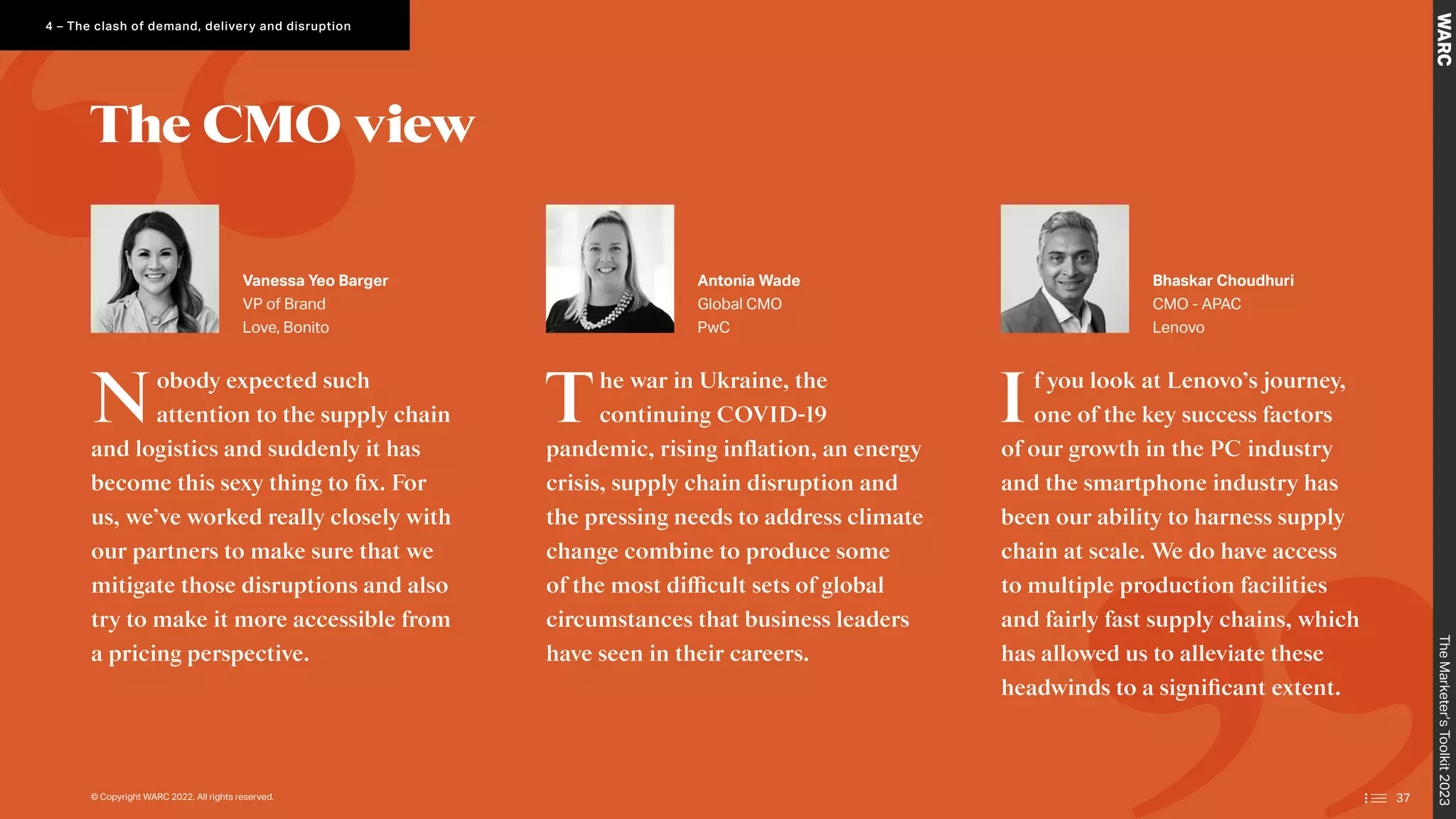 Nobody expected such
attention to the supply chain
and logistics and suddenly it has
become this sexy thing to fix. For
us, we’ve worked really closely with
our partners to make sure that we
mitigate those disruptions and also
try to make it more accessible from
a pricing perspective.
The war in Ukraine, the
continuing COVID-19
pandemic, rising inflation, an energy
crisis, supply chain disruption and
the pressing needs to address climate
change combine to produce some
of the most difficult sets of global
circumstances that business leaders
have seen in their careers.
If you look at Lenovo’s journey,
one of the key success factors
of our growth in the PC industry
and the smartphone industry has
been our ability to harness supply
chain at scale. We do have access
to multiple production facilities
and fairly fast supply chains, which
has allowed us to alleviate these
headwinds to a significant extent.
Vanessa Yeo Barger
VP of Brand
Love, Bonito
Antonia Wade
Global CMO
PwC
Bhaskar Choudhuri
CMO - APAC
Lenovo
The CMO view
The
Marketer’s
Toolkit
2023
4 – The clash of demand, delivery and disruption
© Copyright WARC 2022. All rights reserved. 37
 