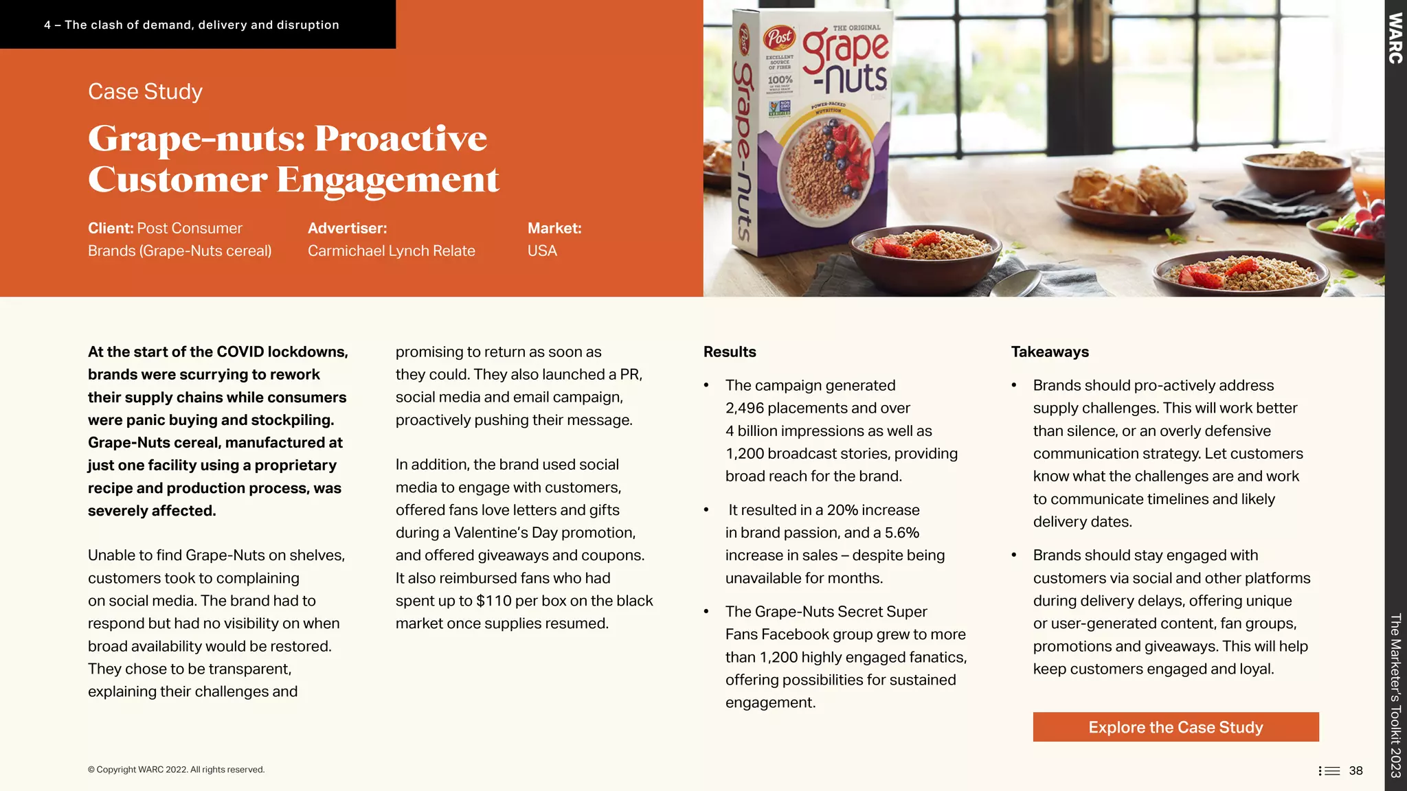 At the start of the COVID lockdowns,
brands were scurrying to rework
their supply chains while consumers
were panic buying and stockpiling.
Grape-Nuts cereal, manufactured at
just one facility using a proprietary
recipe and production process, was
severely affected.
Unable to find Grape-Nuts on shelves,
customers took to complaining
on social media. The brand had to
respond but had no visibility on when
broad availability would be restored.
They chose to be transparent,
explaining their challenges and
promising to return as soon as
they could. They also launched a PR,
social media and email campaign,
proactively pushing their message.
In addition, the brand used social
media to engage with customers,
offered fans love letters and gifts
during a Valentine’s Day promotion,
and offered giveaways and coupons.
It also reimbursed fans who had
spent up to $110 per box on the black
market once supplies resumed.
Takeaways
• Brands should pro-actively address
supply challenges. This will work better
than silence, or an overly defensive
communication strategy. Let customers
know what the challenges are and work
to communicate timelines and likely
delivery dates.
• Brands should stay engaged with
customers via social and other platforms
during delivery delays, offering unique
or user-generated content, fan groups,
promotions and giveaways. This will help
keep customers engaged and loyal.
Results
• The campaign generated
2,496 placements and over
4 billion impressions as well as
1,200 broadcast stories, providing
broad reach for the brand.
• It resulted in a 20% increase
in brand passion, and a 5.6%
increase in sales – despite being
unavailable for months.
• The Grape-Nuts Secret Super
Fans Facebook group grew to more
than 1,200 highly engaged fanatics,
offering possibilities for sustained
engagement.
Explore the Case Study
Case Study
Client: Post Consumer
Brands (Grape-Nuts cereal)
Advertiser:
Carmichael Lynch Relate
Market:
USA
Grape-nuts: Proactive
Customer Engagement
The
Marketer’s
Toolkit
2023
38
4 – The clash of demand, delivery and disruption
© Copyright WARC 2022. All rights reserved.
 