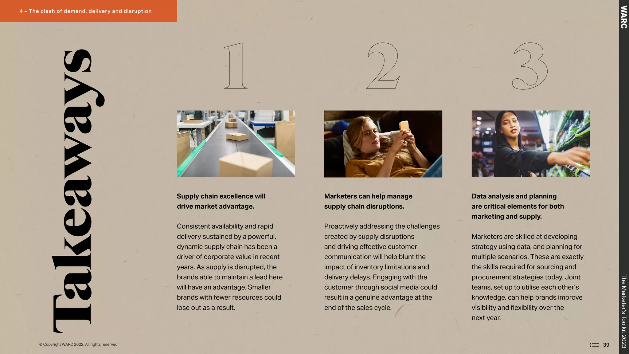 Supply chain excellence will
drive market advantage.
Consistent availability and rapid
delivery sustained by a powerful,
dynamic supply chain has been a
driver of corporate value in recent
years. As supply is disrupted, the
brands able to maintain a lead here
will have an advantage. Smaller
brands with fewer resources could
lose out as a result.
Marketers can help manage
supply chain disruptions.
Proactively addressing the challenges
created by supply disruptions
and driving effective customer
communication will help blunt the
impact of inventory limitations and
delivery delays. Engaging with the
customer through social media could
result in a genuine advantage at the
end of the sales cycle.
Data analysis and planning
are critical elements for both
marketing and supply.
Marketers are skilled at developing
strategy using data, and planning for
multiple scenarios. These are exactly
the skills required for sourcing and
procurement strategies today. Joint
teams, set up to utilise each other’s
knowledge, can help brands improve
visibility and flexibility over the
next year.
1 2 3
Takeaways
39
The
Marketer’s
Toolkit
2023
4 – The clash of demand, delivery and disruption
© Copyright WARC 2022. All rights reserved.
 