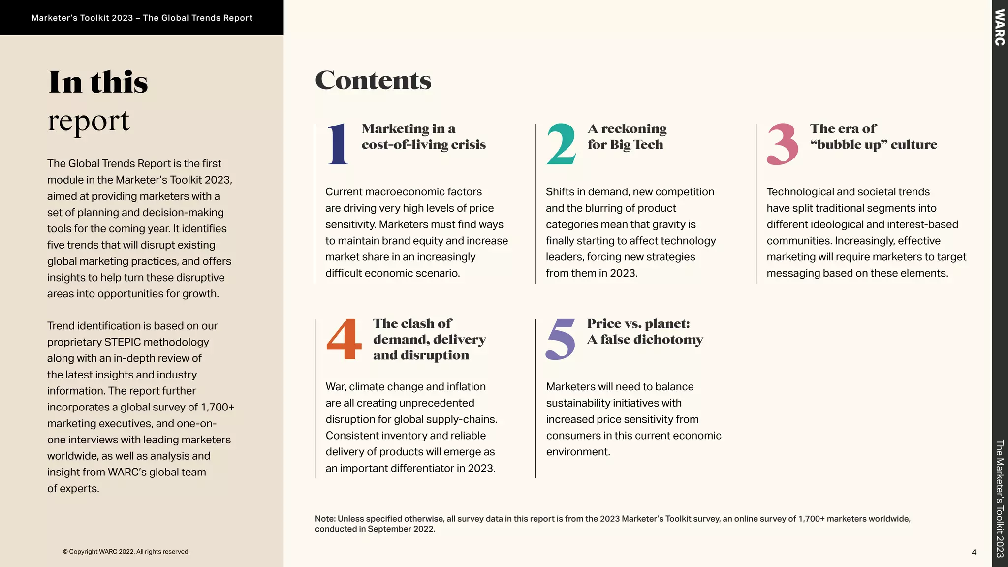 In this
report
Contents
1
Marketing in a
cost-of-living crisis
Current macroeconomic factors
are driving very high levels of price
sensitivity. Marketers must find ways
to maintain brand equity and increase
market share in an increasingly
difficult economic scenario.
5
Price vs. planet:
A false dichotomy
Marketers will need to balance
sustainability initiatives with
increased price sensitivity from
consumers in this current economic
environment.
4
The clash of
demand, delivery
and disruption
War, climate change and inflation
are all creating unprecedented
disruption for global supply-chains.
Consistent inventory and reliable
delivery of products will emerge as
an important differentiator in 2023.
2
A reckoning
for Big Tech
Shifts in demand, new competition
and the blurring of product
categories mean that gravity is
finally starting to affect technology
leaders, forcing new strategies
from them in 2023.
3
The era of
“bubble up” culture
Technological and societal trends
have split traditional segments into
different ideological and interest-based
communities. Increasingly, effective
marketing will require marketers to target
messaging based on these elements.
The Global Trends Report is the first
module in the Marketer’s Toolkit 2023,
aimed at providing marketers with a
set of planning and decision-making
tools for the coming year. It identifies
five trends that will disrupt existing
global marketing practices, and offers
insights to help turn these disruptive
areas into opportunities for growth.
Trend identification is based on our
proprietary STEPIC methodology
along with an in-depth review of
the latest insights and industry
information. The report further
incorporates a global survey of 1,700+
marketing executives, and one-on-
one interviews with leading marketers
worldwide, as well as analysis and
insight from WARC’s global team
of experts.
Note: Unless specified otherwise, all survey data in this report is from the 2023 Marketer’s Toolkit survey, an online survey of 1,700+ marketers worldwide,
conducted in September 2022.
4
The
Marketer’s
Toolkit
2023
Marketer’s Toolkit 2023 – The Global Trends Report
© Copyright WARC 2022. All rights reserved.
 