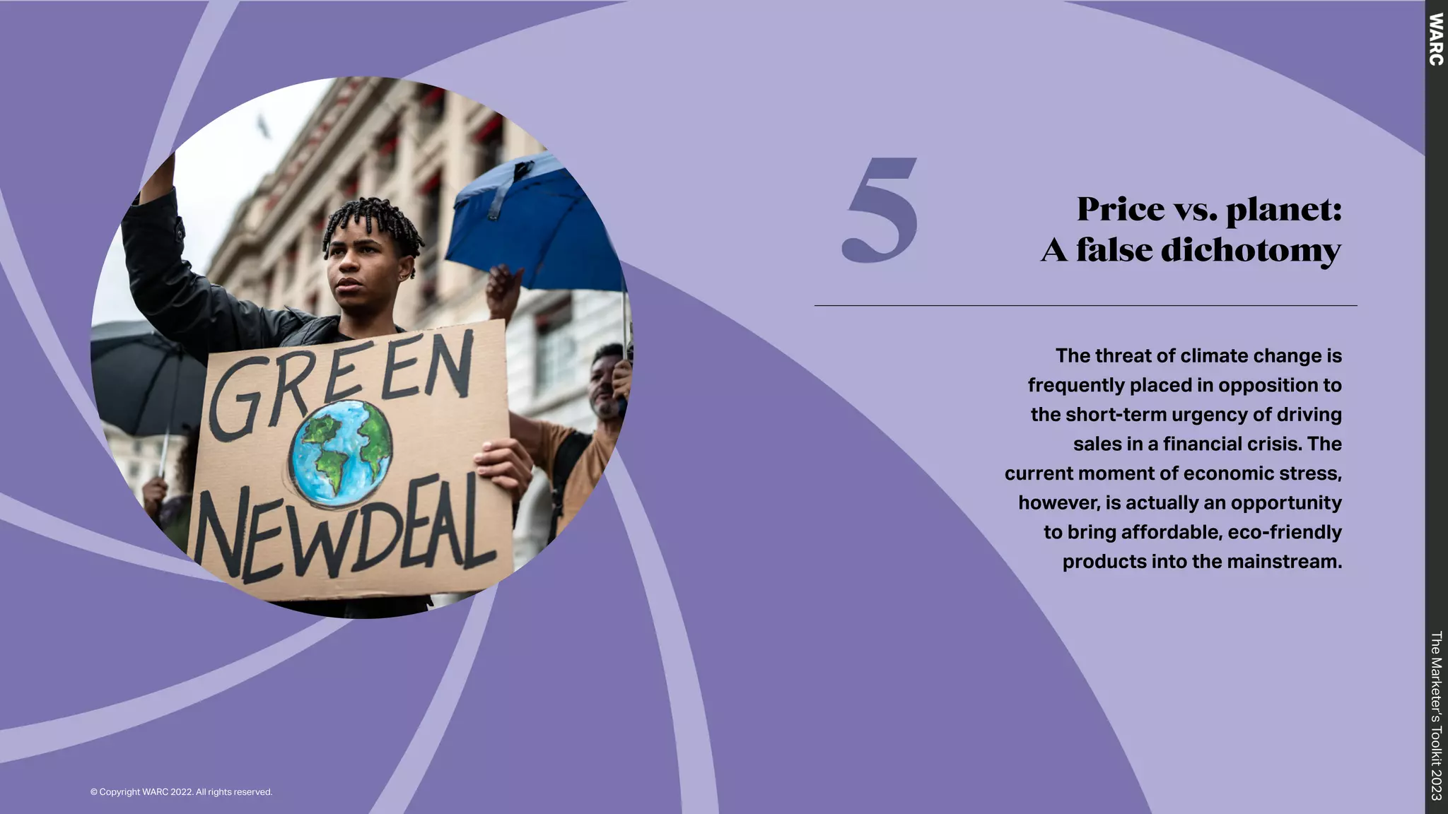 The
Marketer’s
Toolkit
2023
Price vs. planet:
A false dichotomy
5
The threat of climate change is
frequently placed in opposition to
the short-term urgency of driving
sales in a financial crisis. The
current moment of economic stress,
however, is actually an opportunity
to bring affordable, eco-friendly
products into the mainstream.
The
Marketer’s
Toolkit
2023
© Copyright WARC 2022. All rights reserved.
 