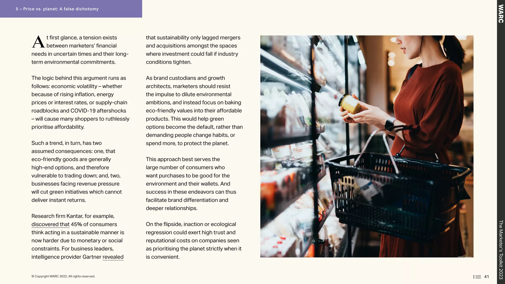 At first glance, a tension exists
between marketers’ financial
needs in uncertain times and their long-
term environmental commitments.
The logic behind this argument runs as
follows: economic volatility – whether
because of rising inflation, energy
prices or interest rates, or supply-chain
roadblocks and COVID-19 aftershocks
– will cause many shoppers to ruthlessly
prioritise affordability.
Such a trend, in turn, has two
assumed consequences: one, that
eco-friendly goods are generally
high-end options, and therefore
vulnerable to trading down; and, two,
businesses facing revenue pressure
will cut green initiatives which cannot
deliver instant returns.
Research firm Kantar, for example,
discovered that 45% of consumers
think acting in a sustainable manner is
now harder due to monetary or social
constraints. For business leaders,
intelligence provider Gartner revealed
that sustainability only lagged mergers
and acquisitions amongst the spaces
where investment could fall if industry
conditions tighten.
As brand custodians and growth
architects, marketers should resist
the impulse to dilute environmental
ambitions, and instead focus on baking
eco-friendly values into their affordable
products. This would help green
options become the default, rather than
demanding people change habits, or
spend more, to protect the planet.
This approach best serves the
large number of consumers who
want purchases to be good for the
environment and their wallets. And
success in these endeavors can thus
facilitate brand differentiation and
deeper relationships.
On the flipside, inaction or ecological
regression could exert high trust and
reputational costs on companies seen
as prioritising the planet strictly when it
is convenient.
41
The
Marketer’s
Toolkit
2023
5 – Price vs. planet: A false dichotomy
© Copyright WARC 2022. All rights reserved.
 