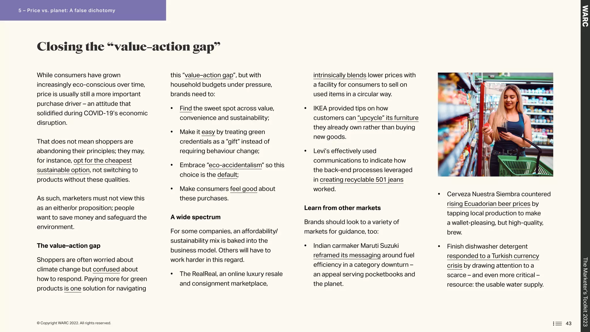 While consumers have grown
increasingly eco-conscious over time,
price is usually still a more important
purchase driver – an attitude that
solidified during COVID-19’s economic
disruption.
That does not mean shoppers are
abandoning their principles; they may,
for instance, opt for the cheapest
sustainable option, not switching to
products without these qualities.
As such, marketers must not view this
as an either/or proposition; people
want to save money and safeguard the
environment.
The value–action gap
Shoppers are often worried about
climate change but confused about
how to respond. Paying more for green
products is one solution for navigating
this “value–action gap”, but with
household budgets under pressure,
brands need to:
• Find the sweet spot across value,
convenience and sustainability;
• Make it easy by treating green
credentials as a “gift” instead of
requiring behaviour change;
• Embrace “eco-accidentalism” so this
choice is the default;
• Make consumers feel good about
these purchases.
A wide spectrum
For some companies, an affordability/
sustainability mix is baked into the
business model. Others will have to
work harder in this regard.
• The RealReal, an online luxury resale
and consignment marketplace,
intrinsically blends lower prices with
a facility for consumers to sell on
used items in a circular way.
• 
IKEA provided tips on how
customers can “upcycle” its furniture
they already own rather than buying
new goods.
• Levi’s effectively used
communications to indicate how
the back-end processes leveraged
in creating recyclable 501 jeans
worked.
Learn from other markets
Brands should look to a variety of
markets for guidance, too:
• Indian carmaker Maruti Suzuki
reframed its messaging around fuel
efficiency in a category downturn –
an appeal serving pocketbooks and
the planet.
• Cerveza Nuestra Siembra countered
rising Ecuadorian beer prices by
tapping local production to make
a wallet-pleasing, but high-quality,
brew.
• Finish dishwasher detergent
responded to a Turkish currency
crisis by drawing attention to a
scarce – and even more critical –
resource: the usable water supply.
Closing the “value–action gap”
43
The
Marketer’s
Toolkit
2023
5 – Price vs. planet: A false dichotomy
© Copyright WARC 2022. All rights reserved.
 