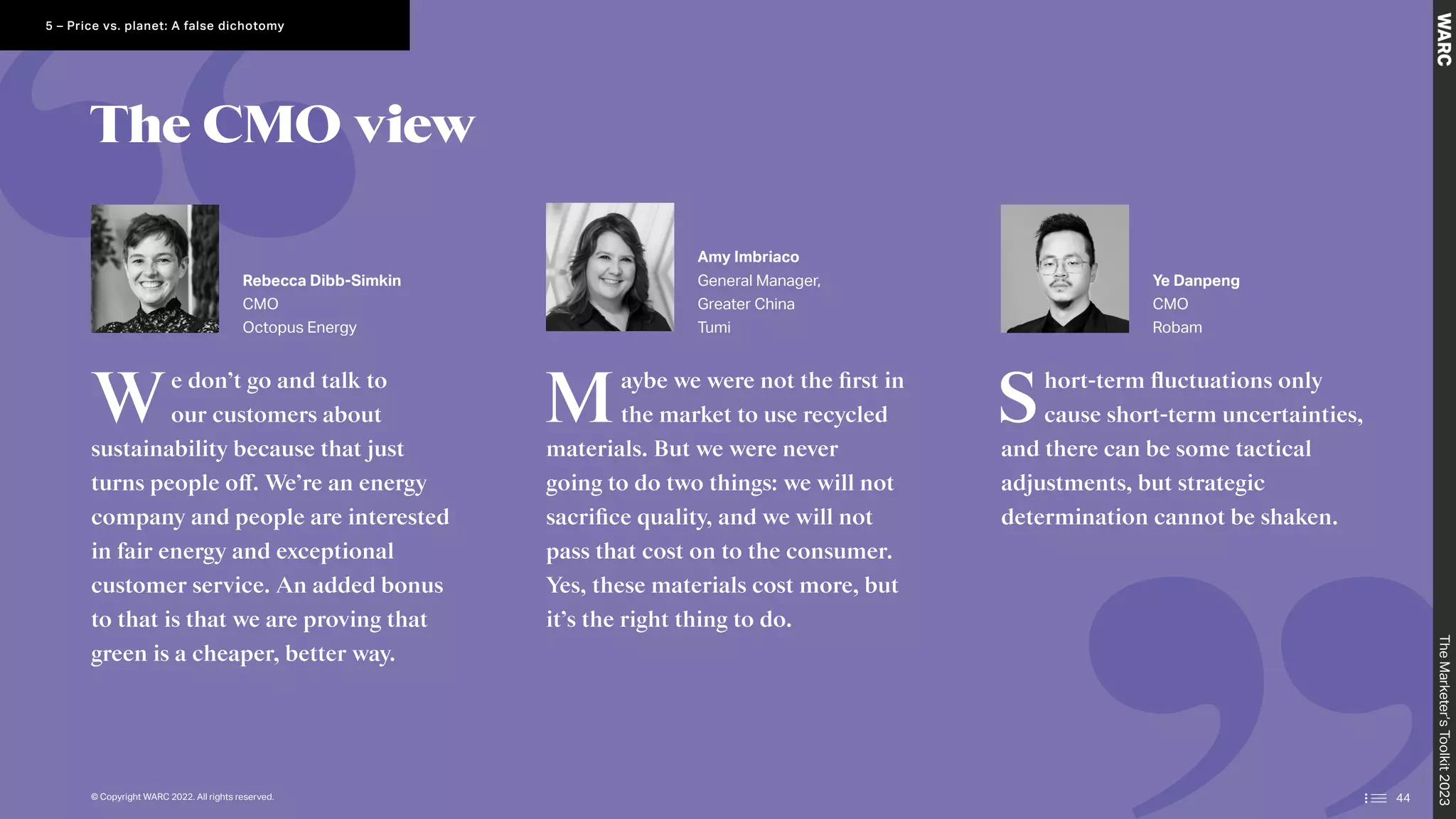 The CMO view
We don’t go and talk to
our customers about
sustainability because that just
turns people off. We’re an energy
company and people are interested
in fair energy and exceptional
customer service. An added bonus
to that is that we are proving that
green is a cheaper, better way.
Maybe we were not the first in
the market to use recycled
materials. But we were never
going to do two things: we will not
sacrifice quality, and we will not
pass that cost on to the consumer.
Yes, these materials cost more, but
it’s the right thing to do.
Short-term fluctuations only
cause short-term uncertainties,
and there can be some tactical
adjustments, but strategic
determination cannot be shaken.
Rebecca Dibb-Simkin
CMO
Octopus Energy
Amy Imbriaco
General Manager,
Greater China
Tumi
Ye Danpeng
CMO
Robam
The
Marketer’s
Toolkit
2023
44
5 – Price vs. planet: A false dichotomy
© Copyright WARC 2022. All rights reserved.
 